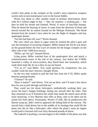 world’s best pilots in the cockpits of the world’s most expensive weapons
system only to turn maintenance over to the lowest bidder.
Worm was about to offer another round of profane observations about
what $1.5 trillion ought to buy — like, for instance, a working gun — but
then he held his breath and listened. Weird. A series of bass-like thumps.
Then he heard the buzzing of rotors. It came from the direction of Pearl and
moved toward the air station located on the Mokapu Peninsula. The blood
drained from the aviator’s face when he saw the flight of choppers and tiny
quadcopter drones.
“Get the fuel hose off, now!” Worm shouted.
The crew chief was about to argue when he tracked the pilot’s gaze and
saw the formation of incoming choppers. Miller looked old, but he was down
on the ground before the first wave of rockets hit the hangar complex on the
other side of the 7,800-foot runway.
“Miller, up! Get up!” shouted Worm.
Lying prone, Miller watched four of the quadcopters dive and attack a
communications tower at the end of the runway. Just before the V1000s
launched a volley of micro-rockets, they flared back into formation, which
made them look like Xs on a fiery tic-tac-toe board.
“I’m on it!” said Miller. You could question his competence, but you
couldn’t fault the man’s bravery, thought Worm.
As the two men worked to pull the fuel line from the F-35, Miller spoke
between panting breaths.
“Chinese?” he said.
“Does it matter?” said Worm. “Get me up there, and I’ll send a few down
here for you to pick through and find out.”
They could see the drone helicopters methodically working their way
across the base’s hangar buildings, hitting one aircraft after the other. That
they remained in an X formation the whole time made the attack seem all the
more menacing. A few Marines shot rifles at them, only to be taken out by
rocket fire from above. Fortunately, Worm’s F-35B, like its predecessor the
Harrier jump jet, didn’t need to approach the killing field of the runway. The
aircraft had a shaft-driven fan in the middle of its fuselage that could lift the
plane into the air like a helicopter, after which the plane’s main jet engine
would push it forward with over forty thousand pounds of thrust.
The tradeoff of packing a second engine in the middle of the plane was that
 