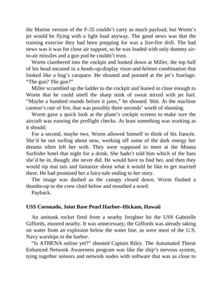 the Marine version of the F-35 couldn’t carry as much payload, but Worm’s
jet would be flying with a light load anyway. The good news was that the
training exercise they had been prepping for was a live-fire drill. The bad
news was it was for close air support, so he was loaded with only dummy air-
to-air missiles and a gun pod he couldn’t trust.
Worm clambered into the cockpit and looked down at Miller, the top half
of his head encased in a heads-up-display visor-and-helmet combination that
looked like a bug’s carapace. He shouted and pointed at the jet’s fuselage:
“The gun? The gun?”
Miller scrambled up the ladder to the cockpit and leaned in close enough to
Worm that he could smell the sharp stink of sweat mixed with jet fuel.
“Maybe a hundred rounds before it jams,” he shouted. Shit. At the machine
cannon’s rate of fire, that was possibly three seconds’ worth of shooting.
Worm gave a quick look at the plane’s cockpit screens to make sure the
aircraft was running the preflight checks. At least something was working as
it should.
For a second, maybe two, Worm allowed himself to think of his fiancée.
She’d be out surfing about now, working off some of the dark energy her
dreams often left her with. They were supposed to meet at the Moana
Surfrider hotel that night for a drink. She hadn’t told him which of the bars
she’d be in, though; she never did. He would have to find her, and then they
would sip mai tais and fantasize about what it would be like to get married
there. He had promised her a fairy-tale ending to her story.
The image was dashed as the canopy closed down. Worm flashed a
thumbs-up to the crew chief below and mouthed a word.
Payback.
USS Coronado, Joint Base Pearl Harbor–Hickam, Hawaii
An antitank rocket fired from a nearby freighter hit the USS Gabrielle
Giffords, moored nearby. It was unnecessary; the Giffords was already taking
on water from an explosion below the water line, as were most of the U.S.
Navy warships in the harbor.
“Is ATHENA online yet?” shouted Captain Riley. The Automated Threat
Enhanced Network Awareness program was like the ship’s nervous system,
tying together sensors and network nodes with software that was as close to
 
