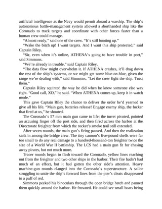 artificial intelligence as the Navy would permit aboard a warship. The ship’s
autonomous battle-management system allowed a shorthanded ship like the
Coronado to track targets and coordinate with other forces faster than a
human crew could manage.
“Almost ready,” said one of the crew. “It’s still booting up.”
“Wake the bitch up! I want targets. And I want this ship protected,” said
Captain Riley.
“Sir, even when it’s online, ATHENA’s going to have trouble in port,”
said Simmons.
“We’re already in trouble,” said Captain Riley.
“The data flow might overwhelm it. If ATHENA crashes, it’ll drag down
the rest of the ship’s systems, or we might get some blue-on-blue, given the
range we’re dealing with,” said Simmons. “Let the crew fight the ship. Trust
them.”
Captain Riley squinted the way he did when he knew someone else was
right. “Good call, XO,” he said. “When ATHENA comes up, keep it in watch
mode.”
This gave Captain Riley the chance to deliver the order he’d yearned to
give all his life. “Main gun, batteries release! Engage enemy ship, the fucker
that fired at us,” he shouted.
The Coronado’s 57 mm main gun came to life; the turret pivoted, pointed
an accusing finger off the port side, and then fired across the harbor at the
Directorate freighter from which the rocket’s smoke trail still extended.
After seven rounds, the main gun’s firing paused. And then the realization
sank in among the bridge crew. The tiny cannon’s five-pound shells were far
too small to do any real damage to a hundred-thousand-ton freighter twice the
size of a World War II battleship. The LCS had a main gun fit for chasing
away pirates, but not much more.
Tracer rounds began to flash toward the Coronado, yellow lines reaching
out from the freighter and two other ships in the harbor. Their fire hadn’t had
much of an effect, but it had gotten the other side’s attention. Heavy
machine-gun rounds clanged into the Coronado’s superstructure. A sailor
struggling to untie the ship’s forward lines from the pier’s cleats disappeared
in a puff of red.
Simmons peeked his binoculars through the open bridge hatch and panned
them quickly around the harbor. He frowned. He could see small boats being
 