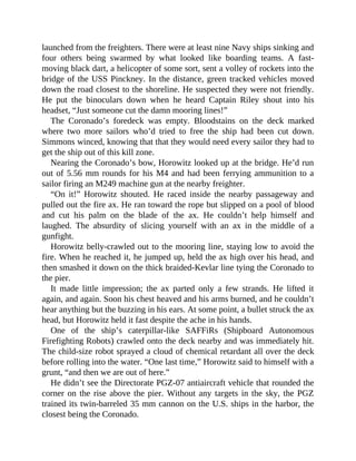 launched from the freighters. There were at least nine Navy ships sinking and
four others being swarmed by what looked like boarding teams. A fast-
moving black dart, a helicopter of some sort, sent a volley of rockets into the
bridge of the USS Pinckney. In the distance, green tracked vehicles moved
down the road closest to the shoreline. He suspected they were not friendly.
He put the binoculars down when he heard Captain Riley shout into his
headset, “Just someone cut the damn mooring lines!”
The Coronado’s foredeck was empty. Bloodstains on the deck marked
where two more sailors who’d tried to free the ship had been cut down.
Simmons winced, knowing that that they would need every sailor they had to
get the ship out of this kill zone.
Nearing the Coronado’s bow, Horowitz looked up at the bridge. He’d run
out of 5.56 mm rounds for his M4 and had been ferrying ammunition to a
sailor firing an M249 machine gun at the nearby freighter.
“On it!” Horowitz shouted. He raced inside the nearby passageway and
pulled out the fire ax. He ran toward the rope but slipped on a pool of blood
and cut his palm on the blade of the ax. He couldn’t help himself and
laughed. The absurdity of slicing yourself with an ax in the middle of a
gunfight.
Horowitz belly-crawled out to the mooring line, staying low to avoid the
fire. When he reached it, he jumped up, held the ax high over his head, and
then smashed it down on the thick braided-Kevlar line tying the Coronado to
the pier.
It made little impression; the ax parted only a few strands. He lifted it
again, and again. Soon his chest heaved and his arms burned, and he couldn’t
hear anything but the buzzing in his ears. At some point, a bullet struck the ax
head, but Horowitz held it fast despite the ache in his hands.
One of the ship’s caterpillar-like SAFFiRs (Shipboard Autonomous
Firefighting Robots) crawled onto the deck nearby and was immediately hit.
The child-size robot sprayed a cloud of chemical retardant all over the deck
before rolling into the water. “One last time,” Horowitz said to himself with a
grunt, “and then we are out of here.”
He didn’t see the Directorate PGZ-07 antiaircraft vehicle that rounded the
corner on the rise above the pier. Without any targets in the sky, the PGZ
trained its twin-barreled 35 mm cannon on the U.S. ships in the harbor, the
closest being the Coronado.
 