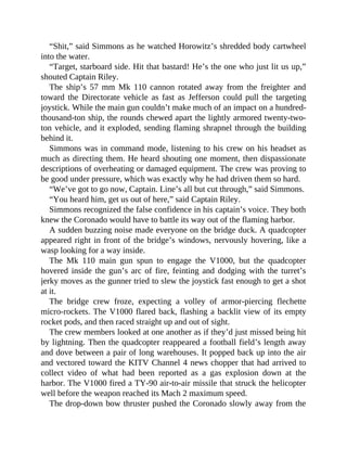 “Shit,” said Simmons as he watched Horowitz’s shredded body cartwheel
into the water.
“Target, starboard side. Hit that bastard! He’s the one who just lit us up,”
shouted Captain Riley.
The ship’s 57 mm Mk 110 cannon rotated away from the freighter and
toward the Directorate vehicle as fast as Jefferson could pull the targeting
joystick. While the main gun couldn’t make much of an impact on a hundred-
thousand-ton ship, the rounds chewed apart the lightly armored twenty-two-
ton vehicle, and it exploded, sending flaming shrapnel through the building
behind it.
Simmons was in command mode, listening to his crew on his headset as
much as directing them. He heard shouting one moment, then dispassionate
descriptions of overheating or damaged equipment. The crew was proving to
be good under pressure, which was exactly why he had driven them so hard.
“We’ve got to go now, Captain. Line’s all but cut through,” said Simmons.
“You heard him, get us out of here,” said Captain Riley.
Simmons recognized the false confidence in his captain’s voice. They both
knew the Coronado would have to battle its way out of the flaming harbor.
A sudden buzzing noise made everyone on the bridge duck. A quadcopter
appeared right in front of the bridge’s windows, nervously hovering, like a
wasp looking for a way inside.
The Mk 110 main gun spun to engage the V1000, but the quadcopter
hovered inside the gun’s arc of fire, feinting and dodging with the turret’s
jerky moves as the gunner tried to slew the joystick fast enough to get a shot
at it.
The bridge crew froze, expecting a volley of armor-piercing flechette
micro-rockets. The V1000 flared back, flashing a backlit view of its empty
rocket pods, and then raced straight up and out of sight.
The crew members looked at one another as if they’d just missed being hit
by lightning. Then the quadcopter reappeared a football field’s length away
and dove between a pair of long warehouses. It popped back up into the air
and vectored toward the KITV Channel 4 news chopper that had arrived to
collect video of what had been reported as a gas explosion down at the
harbor. The V1000 fired a TY-90 air-to-air missile that struck the helicopter
well before the weapon reached its Mach 2 maximum speed.
The drop-down bow thruster pushed the Coronado slowly away from the
 