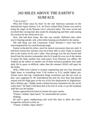 243 MILES ABOVE THE EARTH’S
SURFACE
“I am so sorry.”
What did Vitaly mean by that? As the sole American astronaut on the
International Space Station, U.S. Air Force colonel Rick Farmer was used to
being the target of the Russian crew’s practical jokes. The most recent had
involved their sewing him shut inside his sleeping bag and then wide-casting
his reaction for the whole net to see.
Now, that had been funny. But this was outside. Different rules when
you’re floating outside, only a thin tether keeping you hooked to the station.
The odd thing was that Cosmonaut Vitaly Simakov’s voice had been
unaccompanied by his usual booming laugh.
Farmer rechecked his tether, more for mental reassurance than any need. It
had been twenty-four minutes since he’d been able to raise Vitaly or anyone
else in the station on his suit’s radio. That message was the last Farmer had
heard from the mission commander after he’d made his way out of the station
to repair the fluky number four solar panel. Even Houston was offline. He
chalked up the silence to another one of those technical problems that made
daily life in space so difficult, rather than the romance NASA still spun for
the media.
With a PhD from Caltech in systems engineering and over four thousand
flight hours in everything from T-38 trainers to F-22 stealth fighter jets,
Farmer knew that big, complicated things sometimes just did not work as
they were supposed to. He remembered the time his twin boys had played
around with his flight gear on the eve of his first deployment to Afghanistan,
half a lifetime ago. “Daddy needs a helmet because sometimes his job can be
really hard.” He hadn’t told them that in his line of work, it was the mundane
stuff that was the hardest.
Farmer approached the hatch to reenter the space station.
“Farmer, validate. Open hatch,” he commanded the system.
Nothing.
He said it again, emphasizing each word this time to allow the voice-
recognition software to lock on.
“Farmer. Validate. Open. Hatch.”
 