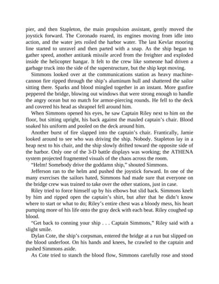 pier, and then Stapleton, the main propulsion assistant, gently moved the
joystick forward. The Coronado roared, its engines moving from idle into
action, and the water jets roiled the harbor water. The last Kevlar mooring
line started to unravel and then parted with a snap. As the ship began to
gather speed, another antitank missile arced from the freighter and exploded
inside the helicopter hangar. It felt to the crew like someone had driven a
garbage truck into the side of the superstructure, but the ship kept moving.
Simmons looked over at the communications station as heavy machine-
cannon fire ripped through the ship’s aluminum hull and shattered the sailor
sitting there. Sparks and blood mingled together in an instant. More gunfire
peppered the bridge, blowing out windows that were strong enough to handle
the angry ocean but no match for armor-piercing rounds. He fell to the deck
and covered his head as shrapnel fell around him.
When Simmons opened his eyes, he saw Captain Riley next to him on the
floor, but sitting upright, his back against the mauled captain’s chair. Blood
soaked his uniform and pooled on the deck around him.
Another burst of fire slapped into the captain’s chair. Frantically, Jamie
looked around to see who was driving the ship. Nobody. Stapleton lay in a
heap next to his chair, and the ship slowly drifted toward the opposite side of
the harbor. Only one of the 3-D battle displays was working; the ATHENA
system projected fragmented visuals of the chaos across the room.
“Helm! Somebody drive the goddamn ship,” shouted Simmons.
Jefferson ran to the helm and pushed the joystick forward. In one of the
many exercises the sailors hated, Simmons had made sure that everyone on
the bridge crew was trained to take over the other stations, just in case.
Riley tried to force himself up by his elbows but slid back. Simmons knelt
by him and ripped open the captain’s shirt, but after that he didn’t know
where to start or what to do; Riley’s entire chest was a bloody mess, his heart
pumping more of his life onto the gray deck with each beat. Riley coughed up
blood.
“Get back to conning your ship . . . Captain Simmons,” Riley said with a
slight smile.
Dylan Cote, the ship’s corpsman, entered the bridge at a run but slipped on
the blood underfoot. On his hands and knees, he crawled to the captain and
pushed Simmons aside.
As Cote tried to stanch the blood flow, Simmons carefully rose and stood
 