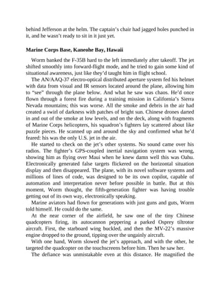 behind Jefferson at the helm. The captain’s chair had jagged holes punched in
it, and he wasn’t ready to sit in it just yet.
Marine Corps Base, Kaneohe Bay, Hawaii
Worm banked the F-35B hard to the left immediately after takeoff. The jet
shifted smoothly into forward-flight mode, and he tried to gain some kind of
situational awareness, just like they’d taught him in flight school.
The AN/AAQ-37 electro-optical distributed aperture system fed his helmet
with data from visual and IR sensors located around the plane, allowing him
to “see” through the plane below. And what he saw was chaos. He’d once
flown through a forest fire during a training mission in California’s Sierra
Nevada mountains; this was worse. All the smoke and debris in the air had
created a swirl of darkness with patches of bright sun. Chinese drones darted
in and out of the smoke at low levels, and on the deck, along with fragments
of Marine Corps helicopters, his squadron’s fighters lay scattered about like
puzzle pieces. He scanned up and around the sky and confirmed what he’d
feared: his was the only U.S. jet in the air.
He started to check on the jet’s other systems. No sound came over his
radios. The fighter’s GPS-coupled inertial navigation system was wrong,
showing him as flying over Maui when he knew damn well this was Oahu.
Electronically generated false targets flickered on the horizontal situation
display and then disappeared. The plane, with its novel software systems and
millions of lines of code, was designed to be its own copilot, capable of
automation and interpretation never before possible in battle. But at this
moment, Worm thought, the fifth-generation fighter was having trouble
getting out of its own way, electronically speaking.
Marine aviators had flown for generations with just guns and guts, Worm
told himself. He could do the same.
At the near corner of the airfield, he saw one of the tiny Chinese
quadcopters firing, its autocannon peppering a parked Osprey tiltrotor
aircraft. First, the starboard wing buckled, and then the MV-22’s massive
engine dropped to the ground, tipping over the ungainly aircraft.
With one hand, Worm slowed the jet’s approach, and with the other, he
targeted the quadcopter on the touchscreens before him. Then he saw her.
The defiance was unmistakable even at this distance. He magnified the
 