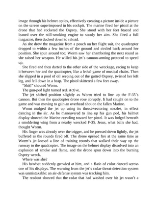 image through his helmet optics, effectively creating a picture inside a picture
on the screen superimposed in his cockpit. The marine fired her pistol at the
drone that had rocketed the Osprey. She stood with her feet braced and
leaned over the still-smoking engine to steady her aim. She fired a full
magazine, then ducked down to reload.
As she drew the magazine from a pouch on her flight suit, the quadcopter
dropped to within a few inches of the ground and circled back around her
position. She spun around too; Worm saw her chambering the next round as
she raised her weapon. He willed his jet’s cannon-arming protocol to speed
up.
She fired and then darted to the other side of the wreckage, racing to keep
it between her and the quadcopter, like a lethal game of musical chairs. Then
she slipped in a pool of oil seeping out of the gutted Osprey, twisted her left
leg, and fell down in a heap. The pistol skittered a few feet away.
“Shit!” shouted Worm.
The gun-pod light turned red. Active.
The jet shifted position slightly as Worm tried to line up the F-35’s
cannon. But then the quadcopter drone rose abruptly. It had caught on to the
game and was moving to gain an overhead shot on the fallen Marine.
Worm nudged the jet up using its thrust-vectoring nozzles, in effect
dancing in the air. As he maneuvered to line up his gun pod, his helmet
display showed the Marine crawling toward her pistol. It was lodged beneath
a smoldering wing from a nearby wrecked F-35. Jesus, what balls she had,
thought Worm.
His finger was already over the trigger, and he pressed down lightly, the jet
buffeted as the rounds fired off. The drone opened fire at the same time as
Worm’s jet loosed a line of training rounds that walked their way up the
runway to the quadcopter. The image on the helmet display dissolved into an
explosion of smoke and flame, and the drone spun down into the burning
Osprey wreck.
Where was she?
His headset suddenly growled at him, and a flash of color danced across
one of his displays. The warning from the jet’s radar-threat-detection system
was unmistakable: an air-defense system was tracking him.
The readout showed that the radar that had washed over his jet wasn’t a
 