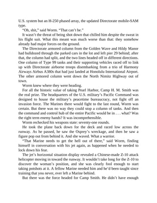 U.S. system but an H-250 phased array, the updated Directorate mobile-SAM
type.
“Oh, shit,” said Worm. “That can’t be.”
It wasn’t the threat of being shot down that chilled him despite the sweat in
his flight suit. What this meant was much worse than that: they somehow
already had major forces on the ground.
The Directorate armored column from the Golden Wave and Hildy Manor
had bulldozed through the parked cars in the lot and left pier 29 behind; after
that, the column had split, and the two lines headed off in different directions.
One column of Type 99 tanks and their supporting vehicles raced off to link
up with Directorate airborne troops disembarking from a trio of Harmony
Airways Airbus A380s that had just landed at Honolulu International Airport.
The other armored column went down the North Nimitz Highway out of
town.
Worm knew where they were heading.
For all the historic value of taking Pearl Harbor, Camp H. M. Smith was
the real prize. The headquarters of the U.S. military’s Pacific Command was
designed to house the military’s peacetime bureaucracy, not fight off an
invasion force. The Marines there would fight to the last round, Worm was
certain. But there was no way they could stop a column of tanks. And then
the command and control hub of the entire Pacific would be in . . . what? Was
the right term enemy hands? It was incomprehensible.
Worm rechecked his weapons state: seventy-one rounds.
He took the plane back down for the deck and raced low across the
runway. As he passed, he saw the Osprey’s wreckage, and then he saw a
figure pop out from behind it. And she waved. What a warrior.
“That Marine needs to get the hell out of there,” said Worm, finding
himself in conversation with his jet again, as happened when he needed to
lock down his fear.
The jet’s horizontal situation display revealed a Chinese-made Z-10 attack
helicopter moving in toward the runway. It wouldn’t take long for the Z-10 to
discover the woman’s position, and she was clearly fool enough to start
taking potshots at it. A fellow Marine needed him and he’d been taught since
training that you never, ever left a Marine behind.
But there was the force headed for Camp Smith. He didn’t have enough
 