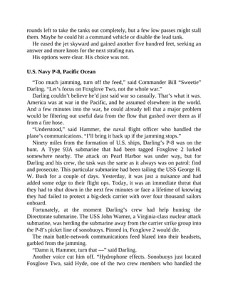 rounds left to take the tanks out completely, but a few low passes might stall
them. Maybe he could hit a command vehicle or disable the lead tank.
He eased the jet skyward and gained another five hundred feet, seeking an
answer and more knots for the next strafing run.
His options were clear. His choice was not.
U.S. Navy P-8, Pacific Ocean
“Too much jamming, turn off the feed,” said Commander Bill “Sweetie”
Darling. “Let’s focus on Foxglove Two, not the whole war.”
Darling couldn’t believe he’d just said war so casually. That’s what it was.
America was at war in the Pacific, and he assumed elsewhere in the world.
And a few minutes into the war, he could already tell that a major problem
would be filtering out useful data from the flow that gushed over them as if
from a fire hose.
“Understood,” said Hammer, the naval flight officer who handled the
plane’s communications. “I’ll bring it back up if the jamming stops.”
Ninety miles from the formation of U.S. ships, Darling’s P-8 was on the
hunt. A Type 93A submarine that had been tagged Foxglove 2 lurked
somewhere nearby. The attack on Pearl Harbor was under way, but for
Darling and his crew, the task was the same as it always was on patrol: find
and prosecute. This particular submarine had been tailing the USS George H.
W. Bush for a couple of days. Yesterday, it was just a nuisance and had
added some edge to their flight ops. Today, it was an immediate threat that
they had to shut down in the next few minutes or face a lifetime of knowing
they had failed to protect a big-deck carrier with over four thousand sailors
onboard.
Fortunately, at the moment Darling’s crew had help hunting the
Directorate submarine. The USS John Warner, a Virginia-class nuclear attack
submarine, was herding the submarine away from the carrier strike group into
the P-8’s picket line of sonobuoys. Pinned in, Foxglove 2 would die.
The main battle-network communications feed blared into their headsets,
garbled from the jamming.
“Damn it, Hammer, turn that —” said Darling.
Another voice cut him off. “Hydrophone effects. Sonobuoys just located
Foxglove Two, said Hyde, one of the two crew members who handled the
 