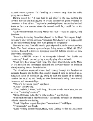 acoustic sensor systems. “It’s heading on a course away from the strike
group, twelve knots.”
Darling nosed the P-8 over hard to get closer to the sea, pushing the
throttles forward and banking the jet toward the intercept point projected on
the screen in front of him. The plane’s speed edged up to almost five hundred
knots as the crew counted down the seconds until they could fire on the
submarine.
“At five hundred feet, releasing Mark Fifty-Four —” said his copilot, Fang
Treehorn.
“Incoming, incoming. Stonefish inbound on the Bush,” interrupted Jekyll,
the plane’s other sensor operator. “Goddamn NSA hackers were supposed to
be able to keep those things from even getting off the ground.”
Near the horizon, faint white stalks grew skyward from the area around the
Bush. The fleet’s defense systems began firing dozens of RIM-161 SM-3
missiles, designed to intercept incoming Stonefish ballistic missiles as they
entered the atmosphere.
“Bush’s ATHENA shows it as twenty-six inbound. Our SAMs are
countering,” Jekyll reported, giving a play-by-play of the air battle.
“Mark Fifty-Four away,” said Fang. The plane lifted slightly as the Mark
54 was released, and the torpedo splashed into the water below, its propeller
already rotating toward the submarine.
The air-defense communications feed coming through the headphones
suddenly became intelligible, then quickly reverted back to garbled noise.
Fang had a pair of binoculars up, trying to track the dozens of air-defense
missiles that raced up into the sky to meet the warheads arcing down toward
the carrier and its escort ships.
“Where’d they come from?” said Fang.
“China,” said Darling.
“Yeah, asshole, I know,” said Fang. “Surprise attacks don’t have just one
surprise. Think they’re nukes?”
“Nope. If it was a nuke, they’d only send one,” said Darling.
“Stonefish inbound in fifteen seconds,” said Jekyll, her drawl an attempt to
hide the stress she was feeling.
“Mark Fifty-Four impact; Foxglove Two destroyed,” said Hyde.
“Ten seconds,” said Jekyll.
“Keep working the sonobuoys, Hyde,” said Darling. He felt no satisfaction
 