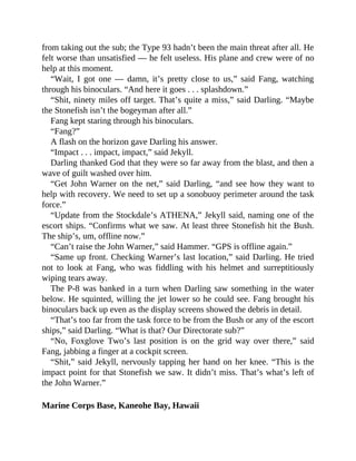from taking out the sub; the Type 93 hadn’t been the main threat after all. He
felt worse than unsatisfied — he felt useless. His plane and crew were of no
help at this moment.
“Wait, I got one — damn, it’s pretty close to us,” said Fang, watching
through his binoculars. “And here it goes . . . splashdown.”
“Shit, ninety miles off target. That’s quite a miss,” said Darling. “Maybe
the Stonefish isn’t the bogeyman after all.”
Fang kept staring through his binoculars.
“Fang?”
A flash on the horizon gave Darling his answer.
“Impact . . . impact, impact,” said Jekyll.
Darling thanked God that they were so far away from the blast, and then a
wave of guilt washed over him.
“Get John Warner on the net,” said Darling, “and see how they want to
help with recovery. We need to set up a sonobuoy perimeter around the task
force.”
“Update from the Stockdale’s ATHENA,” Jekyll said, naming one of the
escort ships. “Confirms what we saw. At least three Stonefish hit the Bush.
The ship’s, um, offline now.”
“Can’t raise the John Warner,” said Hammer. “GPS is offline again.”
“Same up front. Checking Warner’s last location,” said Darling. He tried
not to look at Fang, who was fiddling with his helmet and surreptitiously
wiping tears away.
The P-8 was banked in a turn when Darling saw something in the water
below. He squinted, willing the jet lower so he could see. Fang brought his
binoculars back up even as the display screens showed the debris in detail.
“That’s too far from the task force to be from the Bush or any of the escort
ships,” said Darling. “What is that? Our Directorate sub?”
“No, Foxglove Two’s last position is on the grid way over there,” said
Fang, jabbing a finger at a cockpit screen.
“Shit,” said Jekyll, nervously tapping her hand on her knee. “This is the
impact point for that Stonefish we saw. It didn’t miss. That’s what’s left of
the John Warner.”
Marine Corps Base, Kaneohe Bay, Hawaii
 