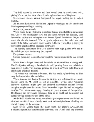 The F-35 rotated its nose up and then looped over in a corkscrew twist,
giving Worm one last view of the sky through the bottom of his plane.
Seventy-one rounds. Worm designated the target, feeling the jet adjust
slightly.
As he arced back down toward the Osprey’s wreckage, he saw the defiant
Marine pop up and begin running.
Just seventy-one rounds.
Worm found the Z-10 strafing a smoking hangar a football field away from
her. One of the quadcopters saw her and raced toward her position, then
hovered to beckon the helicopter over. Worm dipped the nose of the jet and
eased the throttle forward. With a gentle adjustment, he rolled out and
centered the helmet-mounted pipper on the Z-10. He relaxed his g slightly to
stay on the target and then squeezed the trigger.
The opening burst from the F-35’s cannon went high, passed over the Z-
10, and ripped apart the runway just beyond.
Forty-seven rounds.
She ran faster, not looking back even at the ripping sound in the sky behind
her.
Worm fired a longer burst and the whole jet vibrated like a tuning fork.
The Z-10 jerked sideways, then broke in half, spewing flame and debris in a
near-perfect circle. The fuselage groaned in protest as Worm pulled back on
the stick to arrest his descent.
The runner was nowhere to be seen. She had made it; he’d done his first
duty: he hadn’t left a Marine behind.
Worm jammed the throttle forward to its stops and unloaded to accelerate
toward Camp H. M. Smith as fast as possible. Having some American
airpower overhead might give the armored Directorate column second
thoughts, maybe even force it to divert to another target. He had nothing else
to offer. The cannon was empty. Landing to rearm was out of the question.
He’d harass the Directorate column as long as he could and then punch out
somewhere up north near one of the parks.
As the F-35 accelerated away, the robotic quadcopter turned and loosed an
air-to-air missile. It then blithely went back to its original task of raking the
row of Ospreys on the runway.
Even before Worm heard the alarm buzz, the plane’s AN/ASQ-239
Barracuda system had automatically activated. The system’s ten tiny antennas
 