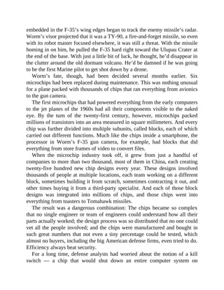 embedded in the F-35’s wing edges began to track the enemy missile’s radar.
Worm’s visor projected that it was a TY-90, a fire-and-forget missile, so even
with its robot master focused elsewhere, it was still a threat. With the missile
homing in on him, he pulled the F-35 hard right toward the Ulupau Crater at
the end of the base. With just a little bit of luck, he thought, he’d disappear in
the clutter around the old dormant volcano. He’d be damned if he was going
to be the first Marine pilot to get shot down by a drone.
Worm’s fate, though, had been decided several months earlier. Six
microchips had been replaced during maintenance. This was nothing unusual
for a plane packed with thousands of chips that ran everything from avionics
to the gun camera.
The first microchips that had powered everything from the early computers
to the jet planes of the 1960s had all their components visible to the naked
eye. By the turn of the twenty-first century, however, microchips packed
millions of transistors into an area measured in square millimeters. And every
chip was further divided into multiple subunits, called blocks, each of which
carried out different functions. Much like the chips inside a smartphone, the
processor in Worm’s F-35 gun camera, for example, had blocks that did
everything from store frames of video to convert files.
When the microchip industry took off, it grew from just a handful of
companies to more than two thousand, most of them in China, each creating
twenty-five hundred new chip designs every year. These designs involved
thousands of people at multiple locations, each team working on a different
block, sometimes building it from scratch, sometimes contracting it out, and
other times buying it from a third-party specialist. And each of those block
designs was integrated into millions of chips, and those chips went into
everything from toasters to Tomahawk missiles.
The result was a dangerous combination: The chips became so complex
that no single engineer or team of engineers could understand how all their
parts actually worked; the design process was so distributed that no one could
vet all the people involved; and the chips were manufactured and bought in
such great numbers that not even a tiny percentage could be tested, which
almost no buyers, including the big American defense firms, even tried to do.
Efficiency always beat security.
For a long time, defense analysts had worried about the notion of a kill
switch — a chip that would shut down an entire computer system on
 