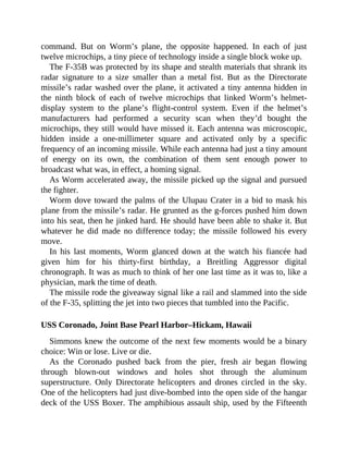 command. But on Worm’s plane, the opposite happened. In each of just
twelve microchips, a tiny piece of technology inside a single block woke up.
The F-35B was protected by its shape and stealth materials that shrank its
radar signature to a size smaller than a metal fist. But as the Directorate
missile’s radar washed over the plane, it activated a tiny antenna hidden in
the ninth block of each of twelve microchips that linked Worm’s helmet-
display system to the plane’s flight-control system. Even if the helmet’s
manufacturers had performed a security scan when they’d bought the
microchips, they still would have missed it. Each antenna was microscopic,
hidden inside a one-millimeter square and activated only by a specific
frequency of an incoming missile. While each antenna had just a tiny amount
of energy on its own, the combination of them sent enough power to
broadcast what was, in effect, a homing signal.
As Worm accelerated away, the missile picked up the signal and pursued
the fighter.
Worm dove toward the palms of the Ulupau Crater in a bid to mask his
plane from the missile’s radar. He grunted as the g-forces pushed him down
into his seat, then he jinked hard. He should have been able to shake it. But
whatever he did made no difference today; the missile followed his every
move.
In his last moments, Worm glanced down at the watch his fiancée had
given him for his thirty-first birthday, a Breitling Aggressor digital
chronograph. It was as much to think of her one last time as it was to, like a
physician, mark the time of death.
The missile rode the giveaway signal like a rail and slammed into the side
of the F-35, splitting the jet into two pieces that tumbled into the Pacific.
USS Coronado, Joint Base Pearl Harbor–Hickam, Hawaii
Simmons knew the outcome of the next few moments would be a binary
choice: Win or lose. Live or die.
As the Coronado pushed back from the pier, fresh air began flowing
through blown-out windows and holes shot through the aluminum
superstructure. Only Directorate helicopters and drones circled in the sky.
One of the helicopters had just dive-bombed into the open side of the hangar
deck of the USS Boxer. The amphibious assault ship, used by the Fifteenth
 
