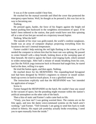 It was as if the system couldn’t hear him.
He reached for the manual override and lifted the cover that protected the
emergency-open button. Well, he thought as he pressed it, this was fast on its
way to becoming one.
Nothing.
He pressed again, harder, the force of his fingers against the bright red
button pushing him backward in the weightless environment of space. If he
hadn’t been tethered to the station, that push would have sent him spinning
off at a rate of ten feet per second on a trajectory toward Jupiter.
Nothing. What the hell?
The outside of his visor was gold-coated, the world’s costliest sunglasses.
Inside was an array of computer displays projecting everything from his
location to the suit’s internal temperature.
Farmer couldn’t help noticing the red light flashing in the corner, as if he
needed the computer to inform him that his heart rate was spiking. He paused
to center himself with a deep breath, looking down at the sweeping span of
blue beneath. He tried to ignore the black void ringing Earth, which seemed
to widen menacingly. After half a minute of steady breathing from his core,
just like the NASA yoga instructor back in Houston had taught him, he stared
hard at the door, willing it to open.
He tried the button again, and then again. Nothing.
He reached down for his HEXPANDO. The expanding-head hexagonal
tool had been designed by NASA’s engineers to remove or install socket-
head cap screws in hard-to-reach places. It was a glorified wrench.
The instructions explicitly said that the HEXPANDO was “not intended
for application of torque.”
Screw it.
Farmer banged the HEXPANDO on the hatch. He couldn’t hear any sound
in the vacuum of space, but the pounding might resonate within the station’s
artificial atmosphere on the other side of the hatch.
Then a hiss of static and Farmer’s radio came back to life.
“Vitaly, you hear me? I was getting worried there. The comms are on the
fritz again, and now the damn voice-command systems on the hatch aren’t
working,” said Farmer. “Tell Gennady I am going to send him back to trade
school in Siberia. His repair job yesterday actually broke everything. I need
you to open manually from the inside.”
 