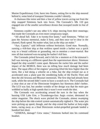 Marine Expeditionary Unit, burst into flames, setting fire to the ship moored
behind it, some kind of transport Simmons couldn’t identify.
A chainsaw-like noise and then a line of yellow tracers arcing out from the
ship snapped Simmons back into focus. The Coronado’s Mk 110 gun
engaged one of the smaller surveillance drones that swooped inside its line of
fire.
Simmons couldn’t see any other U.S. ships moving from their moorings;
that made the Coronado an even more conspicuous target.
“All ahead full. Take it to twenty-five knots,” said Simmons. “When we
pass the Arizona memorial, make it forty, and then once we’re clear in the
channel, flank speed. No matter what, fast as the ship can make.”
“Aye, Captain,” said Jefferson without hesitation. Good man. Normally,
running a 418-foot ship at that reckless speed inside a harbor was a quick
way to a brutal collision or grounding, not to mention a court-martial. But
now all that mattered was escaping the harbor’s kill box.
The Coronado jerked forward, and it felt for a moment as if the trimaran’s
hull was moving at a different speed than the superstructure above. Simmons
hoped the ship wouldn’t come apart. Between the rocket hits and the earlier
impact of the REMUS, there was no telling how much damage had been
done. The squat effect of the engines’ powering lifted the bow higher than the
stern, like a kid doing a wheelie on a bike, but the ship evened out as it
accelerated onto a plane past the smoldering hulks of the Pacific Fleet and
then the old Arizona and Missouri memorials. The first ship had already been
sunk, while the second didn’t seem to have a scratch on it. The Coronado had
a clear shot at one of the Directorate freighters but Simmons didn’t bother.
The LCS was fast, but another wrinkle of her design was that the main gun
wobbled so badly at high speeds that it wasn’t even worth the shot.
The Coronado was accelerating around the turn in the bay when the
burning USS Lake Erie, a Ticonderoga-class Aegis cruiser, detonated its
entire magazine. The shock wave pitched the Coronado, almost swamping
the ship before the ride-control system automatically righted it. The water jets
were picking up speed, though, and the ship exited the harbor at forty-eight
knots, racing away as a final Directorate rocket-propelled grenade landed a
hundred feet short.
“ATHENA, damage? Crew status,” Simmons barked into his command
headset.
 