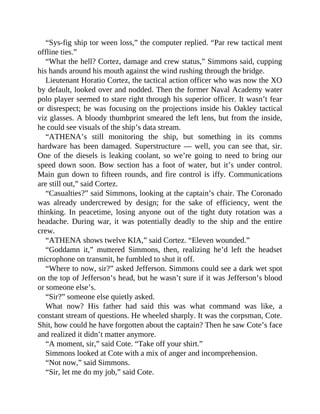 “Sys-fig ship tor ween loss,” the computer replied. “Par rew tactical ment
offline ties.”
“What the hell? Cortez, damage and crew status,” Simmons said, cupping
his hands around his mouth against the wind rushing through the bridge.
Lieutenant Horatio Cortez, the tactical action officer who was now the XO
by default, looked over and nodded. Then the former Naval Academy water
polo player seemed to stare right through his superior officer. It wasn’t fear
or disrespect; he was focusing on the projections inside his Oakley tactical
viz glasses. A bloody thumbprint smeared the left lens, but from the inside,
he could see visuals of the ship’s data stream.
“ATHENA’s still monitoring the ship, but something in its comms
hardware has been damaged. Superstructure — well, you can see that, sir.
One of the diesels is leaking coolant, so we’re going to need to bring our
speed down soon. Bow section has a foot of water, but it’s under control.
Main gun down to fifteen rounds, and fire control is iffy. Communications
are still out,” said Cortez.
“Casualties?” said Simmons, looking at the captain’s chair. The Coronado
was already undercrewed by design; for the sake of efficiency, went the
thinking. In peacetime, losing anyone out of the tight duty rotation was a
headache. During war, it was potentially deadly to the ship and the entire
crew.
“ATHENA shows twelve KIA,” said Cortez. “Eleven wounded.”
“Goddamn it,” muttered Simmons, then, realizing he’d left the headset
microphone on transmit, he fumbled to shut it off.
“Where to now, sir?” asked Jefferson. Simmons could see a dark wet spot
on the top of Jefferson’s head, but he wasn’t sure if it was Jefferson’s blood
or someone else’s.
“Sir?” someone else quietly asked.
What now? His father had said this was what command was like, a
constant stream of questions. He wheeled sharply. It was the corpsman, Cote.
Shit, how could he have forgotten about the captain? Then he saw Cote’s face
and realized it didn’t matter anymore.
“A moment, sir,” said Cote. “Take off your shirt.”
Simmons looked at Cote with a mix of anger and incomprehension.
“Not now,” said Simmons.
“Sir, let me do my job,” said Cote.
 