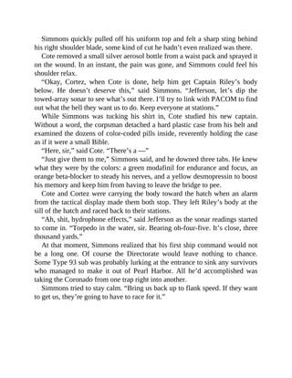 Simmons quickly pulled off his uniform top and felt a sharp sting behind
his right shoulder blade, some kind of cut he hadn’t even realized was there.
Cote removed a small silver aerosol bottle from a waist pack and sprayed it
on the wound. In an instant, the pain was gone, and Simmons could feel his
shoulder relax.
“Okay, Cortez, when Cote is done, help him get Captain Riley’s body
below. He doesn’t deserve this,” said Simmons. “Jefferson, let’s dip the
towed-array sonar to see what’s out there. I’ll try to link with PACOM to find
out what the hell they want us to do. Keep everyone at stations.”
While Simmons was tucking his shirt in, Cote studied his new captain.
Without a word, the corpsman detached a hard plastic case from his belt and
examined the dozens of color-coded pills inside, reverently holding the case
as if it were a small Bible.
“Here, sir,” said Cote. “There’s a —”
“Just give them to me,” Simmons said, and he downed three tabs. He knew
what they were by the colors: a green modafinil for endurance and focus, an
orange beta-blocker to steady his nerves, and a yellow desmopressin to boost
his memory and keep him from having to leave the bridge to pee.
Cote and Cortez were carrying the body toward the hatch when an alarm
from the tactical display made them both stop. They left Riley’s body at the
sill of the hatch and raced back to their stations.
“Ah, shit, hydrophone effects,” said Jefferson as the sonar readings started
to come in. “Torpedo in the water, sir. Bearing oh-four-five. It’s close, three
thousand yards.”
At that moment, Simmons realized that his first ship command would not
be a long one. Of course the Directorate would leave nothing to chance.
Some Type 93 sub was probably lurking at the entrance to sink any survivors
who managed to make it out of Pearl Harbor. All he’d accomplished was
taking the Coronado from one trap right into another.
Simmons tried to stay calm. “Bring us back up to flank speed. If they want
to get us, they’re going to have to race for it.”
 