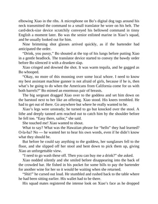 elbowing Xiao in the ribs. A microphone on Bo’s digital dog tags around his
neck transmitted the command to a small translator he wore on his belt. The
card-deck-size device scratchily conveyed his bellowed command in tinny
English a moment later. Bo was the senior enlisted marine in Xiao’s squad,
and he usually looked out for him.
Nine brimming shot glasses arrived quickly, as if the bartender had
anticipated the order.
“Drink, you pussy,” Bo shouted at the top of his lungs before putting Xiao
in a gentle headlock. The translator device started to convey the bawdy order
before Bo silenced it with a drunken slap.
Xiao cringed and downed the shot. It was warm tequila, and he gagged as
Bo whooped.
“Okay, no more of this mooning over some local whore. I need to know
my best assistant machine gunner is not afraid of girls, because if he is, then
what’s he going to do when the Americans from California come for us with
both barrels?” Bo mimed an enormous pair of breasts.
The big sergeant dragged Xiao over to the goddess and set him down on
the barstool next to her like an offering. Xiao stood. His knees trembled. He
had to get out of there. Go anywhere but where he really wanted to be.
Xiao’s legs were unsteady; he turned to go but knocked over the stool. A
lithe and deeply tanned arm reached out to catch him by the shoulder before
he fell too. “Easy there, sailor,” she said.
She touched me! Xiao wanted to shout.
What to say? What was the Hawaiian phrase for “hello” they had learned?
O-la-ha? No — he wanted her to hear his own words, even if he didn’t know
what they should be.
But before he could say anything to the goddess, her sunglasses fell to the
floor, and she slipped off her stool and bent down to pick them up, giving
Xiao an unforgettable view.
“I need to go wash these off. Then you can buy me a drink?” she asked.
Xiao nodded silently and she smiled before disappearing into the back of
the crowded bar. He fished in his pocket for some bills to pay the bartender
for another wine for her so it would be waiting when she returned.
“Shit!” he cursed out loud. He stumbled and rushed back to the table where
he had been sitting earlier. His wallet had to be there.
His squad mates registered the intense look on Xiao’s face as he dropped
 
