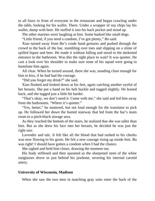 to all fours in front of everyone in the restaurant and began crawling under
the table, looking for his wallet. There. Under a wrapper of soy chips lay his
wallet, damp with beer. He stuffed it into his back pocket and stood up.
The other marines were laughing at him. Some barked like small dogs.
“Little friend, if you need a condom, I’ve got plenty,” Bo said.
Xiao turned away from Bo’s crude hand gestures and pushed through the
crowd to the back of the bar, stumbling over toes and slipping on a slime of
spilled liquor and beer. He made it without falling and stood in the darkened
entrance to the bathroom. Was this the right place to wait? It was quieter. He
cast a look over his shoulder to make sure none of his squad were going to
humiliate him again.
All clear. When he turned around, there she was, standing close enough for
him to kiss, if he had had the courage.
“Did you forget my drink?” she said.
Xiao flushed and looked down at his feet, again catching another eyeful of
her breasts. She put a hand on his belt buckle and tugged slightly. He leaned
back, and she tugged just a little bit harder.
“That’s okay, we don’t need it. Come with me,” she said and led him away
from the bathrooms. “Where it’s quieter.”
“Yes, better,” he muttered, but not loud enough for the translator to pick
up. He followed her down the humid stairway that led from the bar’s main
room to a pitch-black storage area.
As they reached the bottom of the stairs, he realized that she was taller than
him. But as she drew his face into her breasts, he decided he was just the
right size.
Lavender and talc. It felt like all the blood that had rushed to his cheeks
was now flowing to his groin. He felt a new courage rising up inside him. Bo
was right! I should have gotten a condom when I had the chance.
She sighed and held him closer, drawing the moment out.
His body stiffened and then spasmed as the sharpened stem of the white
sunglasses drove in just behind his jawbone, severing his internal carotid
artery.
University of Wisconsin, Madison
When she saw the two men in matching gray suits enter the back of the
 