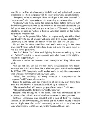 row. He perched his viz glasses atop his bald head and smiled with the ease
of someone for whom the pressure of the tenure clock was a distant memory.
“Everyone, we’re not done yet. Have we all got a few more minutes? Of
course we do,” said Leonowsky, as ever answering his own question.
“Certainly,” said Vern, hiding her trembling hands behind her back. Why
did believing you were about to be accused of an unnamed crime make you
feel guilty, even when you knew you were innocent? She could barely speak
Mandarin, at least not without a horrible American accent, as her mother
never failed to remind her.
“Let’s get to the practicalities. What can anyone really do with a fluid-
based battery the size of a house with only short-term storage capabilities?”
Leonowsky asked. “There’s no market for that that I can see. Can you?”
He was on the tenure committee and would often drop in on junior
professors’ lectures and ask pointed questions, just so no one would forget his
role as a career gatekeeper.
“We don’t know. Yet,” Vern said, fighting the stammer welling up inside
her. “What I’m saying is, no one can anticipate what future needs might be.
Maybe it’s bigger sims, or . . .”
The men in the back of the room stared intently at her. They did not even
blink.
“I’m just not sure. But that we don’t know the applications now doesn’t
mean we won’t find a use later. Back when computers were first developed,
the CEO of IBM thought the world market would be only five computers in
total. We know how that worked out,” said Vern.
“Indeed, but obviously, not every invention is comparable to the
computer,” said Professor Leonowsky.
Tenure be damned, Vern just wanted out of the room, away from those
men. She looked down at her sandals and back up at her future.
“My answer is that I will have to get you a better answer,” said Vern.
“I think that would be for the best,” said Leonowsky.
Students were bolting out of the room. Vern was embarrassed by her
performance but relieved to see that at least the two men were gone now.
Professor Leonowsky was occupied with a pair of first-year graduate
students. If she moved quickly, she could get out without having to talk to
anyone. Right now she needed something to eat and a half-hour dive
somewhere tropical to chill out. Maybe the Turks and Caicos sim.
 