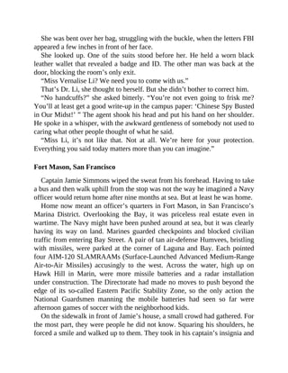 She was bent over her bag, struggling with the buckle, when the letters FBI
appeared a few inches in front of her face.
She looked up. One of the suits stood before her. He held a worn black
leather wallet that revealed a badge and ID. The other man was back at the
door, blocking the room’s only exit.
“Miss Vernalise Li? We need you to come with us.”
That’s Dr. Li, she thought to herself. But she didn’t bother to correct him.
“No handcuffs?” she asked bitterly. “You’re not even going to frisk me?
You’ll at least get a good write-up in the campus paper: ‘Chinese Spy Busted
in Our Midst!’ ” The agent shook his head and put his hand on her shoulder.
He spoke in a whisper, with the awkward gentleness of somebody not used to
caring what other people thought of what he said.
“Miss Li, it’s not like that. Not at all. We’re here for your protection.
Everything you said today matters more than you can imagine.”
Fort Mason, San Francisco
Captain Jamie Simmons wiped the sweat from his forehead. Having to take
a bus and then walk uphill from the stop was not the way he imagined a Navy
officer would return home after nine months at sea. But at least he was home.
Home now meant an officer’s quarters in Fort Mason, in San Francisco’s
Marina District. Overlooking the Bay, it was priceless real estate even in
wartime. The Navy might have been pushed around at sea, but it was clearly
having its way on land. Marines guarded checkpoints and blocked civilian
traffic from entering Bay Street. A pair of tan air-defense Humvees, bristling
with missiles, were parked at the corner of Laguna and Bay. Each pointed
four AIM-120 SLAMRAAMs (Surface-Launched Advanced Medium-Range
Air-to-Air Missiles) accusingly to the west. Across the water, high up on
Hawk Hill in Marin, were more missile batteries and a radar installation
under construction. The Directorate had made no moves to push beyond the
edge of its so-called Eastern Pacific Stability Zone, so the only action the
National Guardsmen manning the mobile batteries had seen so far were
afternoon games of soccer with the neighborhood kids.
On the sidewalk in front of Jamie’s house, a small crowd had gathered. For
the most part, they were people he did not know. Squaring his shoulders, he
forced a smile and walked up to them. They took in his captain’s insignia and
 