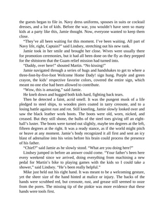 the guests began to file in. Navy dress uniforms, spouses in suits or cocktail
dresses, and a lot of kids. Before the war, you wouldn’t have seen so many
kids at a party like this, Jamie thought. Now, everyone wanted to keep them
close.
“They’ve all been waiting for this moment. I’ve been waiting. All part of
Navy life, right, Captain?” said Lindsey, stretching out his new rank.
Jamie took in her smile and brought her close. Wives were usually there
for promotion ceremonies, but it had all been done on the fly as they prepped
for the shitstorm that the Guam relief mission had turned into.
“Daddy, over here!” shouted Martin. “No kissing!”
Jamie navigated through a series of hugs and handshakes to get to where a
three-foot-by-five-foot Welcome Home Dady! sign hung. Purple and green
crayon, the kids’ respective favorite colors, covered the entire sign, which
meant no one else had been allowed to contribute.
“Wow, this is amazing,” said Jamie.
He knelt down and hugged both kids hard, fighting back tears.
Then he detected a faint, acrid smell. It was the pungent musk of a life
pledged to steel ships, to wooden piers coated in tarry creosote, and to a
losing battle against rust and rot. Still kneeling, Jamie slowly looked over and
saw the black leather work boots. The boots were old, worn, nicked, and
creased. But they still shone, the bulbs of the steel toes giving off an eight-
ball’s luster. The boots were turned out slightly, maybe ten degrees at the left,
fifteen degrees at the right. It was a ready stance, as if the world might pitch
or heave at any moment. Jamie’s body recognized it all first and sent an icy
blast of adrenaline into his veins before his brain could process the presence
of his father.
“Chief?” said Jamie as he slowly stood. “What are you doing here?”
Lindsey jumped in before an answer could come. “Your father’s been here
every weekend since we arrived, doing everything from machining a new
pedal for Martin’s bike to playing games with the kids so I could take a
shower,” said Lindsey. “He’s been really helpful.”
Mike just held out his right hand. It was meant to be a welcoming gesture,
yet the sheer size of the hand hinted at malice or injury. The backs of the
hands were scrubbed red, but creosote, rust, and grease still seemed to ooze
from the pores. The missing tip of the pinkie was more evidence that these
hands were tools first.
 