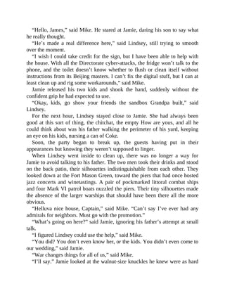 “Hello, James,” said Mike. He stared at Jamie, daring his son to say what
he really thought.
“He’s made a real difference here,” said Lindsey, still trying to smooth
over the moment.
“I wish I could take credit for the sign, but I have been able to help with
the house. With all the Directorate cyber-attacks, the fridge won’t talk to the
phone, and the toilet doesn’t know whether to flush or clean itself without
instructions from its Beijing masters. I can’t fix the digital stuff, but I can at
least clean up and rig some workarounds,” said Mike.
Jamie released his two kids and shook the hand, suddenly without the
confident grip he had expected to use.
“Okay, kids, go show your friends the sandbox Grandpa built,” said
Lindsey.
For the next hour, Lindsey stayed close to Jamie. She had always been
good at this sort of thing, the chitchat, the empty How are yous, and all he
could think about was his father walking the perimeter of his yard, keeping
an eye on his kids, nursing a can of Coke.
Soon, the party began to break up, the guests having put in their
appearances but knowing they weren’t supposed to linger.
When Lindsey went inside to clean up, there was no longer a way for
Jamie to avoid talking to his father. The two men took their drinks and stood
on the back patio, their silhouettes indistinguishable from each other. They
looked down at the Fort Mason Green, toward the piers that had once hosted
jazz concerts and winetastings. A pair of pockmarked littoral combat ships
and four Mark VI patrol boats nuzzled the piers. Their tiny silhouettes made
the absence of the larger warships that should have been there all the more
obvious.
“Helluva nice house, Captain,” said Mike. “Can’t say I’ve ever had any
admirals for neighbors. Must go with the promotion.”
“What’s going on here?” said Jamie, ignoring his father’s attempt at small
talk.
“I figured Lindsey could use the help,” said Mike.
“You did? You don’t even know her, or the kids. You didn’t even come to
our wedding,” said Jamie.
“War changes things for all of us,” said Mike.
“I’ll say.” Jamie looked at the walnut-size knuckles he knew were as hard
 