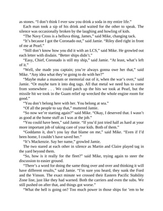 as stones. “I don’t think I ever saw you drink a soda in my entire life.”
Each man took a sip of his drink and waited for the other to speak. The
silence was occasionally broken by the laughing and howling of kids.
“The Navy Cross is a helluva thing, James,” said Mike, changing tack.
“It’s because I got the Coronado out,” said Jamie. “Riley died right in front
of me at Pearl.”
“Still don’t know how you did it with an LCS,” said Mike. He growled out
each letter with disdain. “Better ships didn’t.”
“Easy, Chief, Coronado is still my ship,” said Jamie. “At least, what’s left
of it.”
“Well, she made you captain; you’re always gonna owe her that,” said
Mike. “Any idea what they’re going to do with her?”
“Maybe make a museum or memorial out of it, when the war’s over,” said
Jamie. “Or maybe turn it into dog tags. All that metal we need has to come
from somewhere . . . We could patch up the hits we took at Pearl, but the
missile hit we took in the Guam relief op wrecked the whole engine room for
good.”
“You don’t belong here with her. You belong at sea.”
“Of all the people to say that,” muttered Jamie.
“So now we’re starting again?” said Mike. “Okay, I deserved that. I wasn’t
as good at the home stuff as I was at the job.”
“You could have been,” said Jamie. “If you’d just tried half as hard at your
more important job of taking care of your kids. Both of them.”
“Goddamn it, don’t you lay that blame on me,” said Mike. “Even if I’d
been home, I couldn’t have saved her.”
“It’s Mackenzie. Say her name,” growled Jamie.
The two stared at each other in silence as Martin and Claire played tag in
the yard beyond them.
“So, how is it really for the fleet?” said Mike, trying again to steer the
discussion to easier ground.
“There’s a word for doing the same thing over and over and thinking it will
have different results,” said Jamie. “I’m sure you heard, they sunk the Ford
and the Vinson. The exact minute we crossed their Eastern Pacific Stability
Zone line, just like they had warned. Both the carriers and even the subs. We
still pushed on after that, and things got worse.”
“What the hell is going on? Too much power in those ships for ’em to be
 