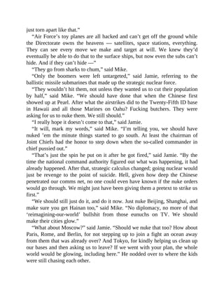 just torn apart like that.”
“Air Force’s toy planes are all hacked and can’t get off the ground while
the Directorate owns the heavens — satellites, space stations, everything.
They can see every move we make and target at will. We knew they’d
eventually be able to do that to the surface ships, but now even the subs can’t
hide. And if they can’t hide —”
“They go from sharks to chum,” said Mike.
“Only the boomers were left untargeted,” said Jamie, referring to the
ballistic missile submarines that made up the strategic nuclear force.
“They wouldn’t hit them, not unless they wanted us to cut their population
by half,” said Mike. “We should have done that when the Chinese first
showed up at Pearl. After what the airstrikes did to the Twenty-Fifth ID base
in Hawaii and all those Marines on Oahu? Fucking butchers. They were
asking for us to nuke them. We still should.”
“I really hope it doesn’t come to that,” said Jamie.
“It will, mark my words,” said Mike. “I’m telling you, we should have
nuked ’em the minute things started to go south. At least the chairman of
Joint Chiefs had the honor to step down when the so-called commander in
chief pussied out.”
“That’s just the spin he put on it after he got fired,” said Jamie. “By the
time the national command authority figured out what was happening, it had
already happened. After that, strategic calculus changed; going nuclear would
just be revenge to the point of suicide. Hell, given how deep the Chinese
penetrated our comms net, no one could even have known if the nuke orders
would go through. We might just have been giving them a pretext to strike us
first.”
“We should still just do it, and do it now. Just nuke Beijing, Shanghai, and
make sure you get Hainan too,” said Mike. “No diplomacy, no more of that
‘reimagining-our-world’ bullshit from those eunuchs on TV. We should
make their cities glow.”
“What about Moscow?” said Jamie. “Should we nuke that too? How about
Paris, Rome, and Berlin, for not stepping up to join a fight an ocean away
from them that was already over? And Tokyo, for kindly helping us clean up
our bases and then asking us to leave? If we went with your plan, the whole
world would be glowing, including here.” He nodded over to where the kids
were still chasing each other.
 