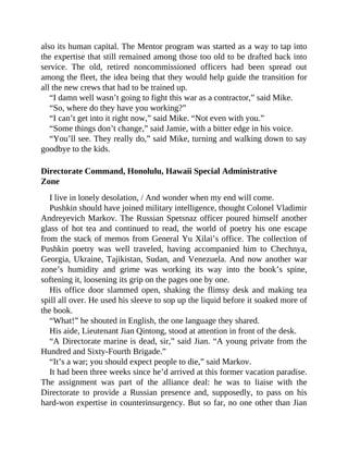 also its human capital. The Mentor program was started as a way to tap into
the expertise that still remained among those too old to be drafted back into
service. The old, retired noncommissioned officers had been spread out
among the fleet, the idea being that they would help guide the transition for
all the new crews that had to be trained up.
“I damn well wasn’t going to fight this war as a contractor,” said Mike.
“So, where do they have you working?”
“I can’t get into it right now,” said Mike. “Not even with you.”
“Some things don’t change,” said Jamie, with a bitter edge in his voice.
“You’ll see. They really do,” said Mike, turning and walking down to say
goodbye to the kids.
Directorate Command, Honolulu, Hawaii Special Administrative
Zone
I live in lonely desolation, / And wonder when my end will come.
Pushkin should have joined military intelligence, thought Colonel Vladimir
Andreyevich Markov. The Russian Spetsnaz officer poured himself another
glass of hot tea and continued to read, the world of poetry his one escape
from the stack of memos from General Yu Xilai’s office. The collection of
Pushkin poetry was well traveled, having accompanied him to Chechnya,
Georgia, Ukraine, Tajikistan, Sudan, and Venezuela. And now another war
zone’s humidity and grime was working its way into the book’s spine,
softening it, loosening its grip on the pages one by one.
His office door slammed open, shaking the flimsy desk and making tea
spill all over. He used his sleeve to sop up the liquid before it soaked more of
the book.
“What!” he shouted in English, the one language they shared.
His aide, Lieutenant Jian Qintong, stood at attention in front of the desk.
“A Directorate marine is dead, sir,” said Jian. “A young private from the
Hundred and Sixty-Fourth Brigade.”
“It’s a war; you should expect people to die,” said Markov.
It had been three weeks since he’d arrived at this former vacation paradise.
The assignment was part of the alliance deal: he was to liaise with the
Directorate to provide a Russian presence and, supposedly, to pass on his
hard-won expertise in counterinsurgency. But so far, no one other than Jian
 