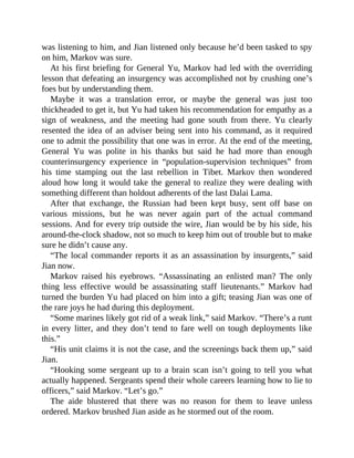 was listening to him, and Jian listened only because he’d been tasked to spy
on him, Markov was sure.
At his first briefing for General Yu, Markov had led with the overriding
lesson that defeating an insurgency was accomplished not by crushing one’s
foes but by understanding them.
Maybe it was a translation error, or maybe the general was just too
thickheaded to get it, but Yu had taken his recommendation for empathy as a
sign of weakness, and the meeting had gone south from there. Yu clearly
resented the idea of an adviser being sent into his command, as it required
one to admit the possibility that one was in error. At the end of the meeting,
General Yu was polite in his thanks but said he had more than enough
counterinsurgency experience in “population-supervision techniques” from
his time stamping out the last rebellion in Tibet. Markov then wondered
aloud how long it would take the general to realize they were dealing with
something different than holdout adherents of the last Dalai Lama.
After that exchange, the Russian had been kept busy, sent off base on
various missions, but he was never again part of the actual command
sessions. And for every trip outside the wire, Jian would be by his side, his
around-the-clock shadow, not so much to keep him out of trouble but to make
sure he didn’t cause any.
“The local commander reports it as an assassination by insurgents,” said
Jian now.
Markov raised his eyebrows. “Assassinating an enlisted man? The only
thing less effective would be assassinating staff lieutenants.” Markov had
turned the burden Yu had placed on him into a gift; teasing Jian was one of
the rare joys he had during this deployment.
“Some marines likely got rid of a weak link,” said Markov. “There’s a runt
in every litter, and they don’t tend to fare well on tough deployments like
this.”
“His unit claims it is not the case, and the screenings back them up,” said
Jian.
“Hooking some sergeant up to a brain scan isn’t going to tell you what
actually happened. Sergeants spend their whole careers learning how to lie to
officers,” said Markov. “Let’s go.”
The aide blustered that there was no reason for them to leave unless
ordered. Markov brushed Jian aside as he stormed out of the room.
 