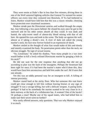 They were onsite at Duke’s Bar in less than five minutes, driving there in
one of the Wolf armored fighting vehicles that General Yu insisted his senior
officers use every time they ventured into Honolulu. If Yu had bothered to
listen, Markov would have told him that this was a classic mistake, choosing
force protection over situational awareness.
Markov strode past the Directorate sentries and walked through the empty
bar, Jian following a few paces behind. He closed his eyes once he got to the
stairwell and let his other senses absorb all they could. It was dank and
humid, the salty-sweet smell of almost-dry blood mixing with that of old
beer. He opened his eyes and took in the scene. The body sat against the wall,
almost as if taking a drunk’s rest. A river of dark red caked the young
marine’s neck, his face now forever locked in an expression of shock.
Markov smiled at the thought of what Jian would make of this and slowly
and intently examined the body. No penetration points other than the neck, no
obvious struggle. No sign of sexual trauma.
“So, Lieutenant,” he asked his shadow, “how many people in a war zone
would bother to kill a lowly enlisted Directorate marine by gouging a hole in
his neck?”
He did not wait for the rote response that anything that did not go
according to plan was the fault of the insurgents. Perhaps the lieutenant had
been right for once; if it had been the marine’s mates who’d done this, they
would have beat him unconscious and held him under the surf. He’d seen that
one already.
Yet this was an oddly personal way for an insurgent to kill. A killing of
intense proximity.
Markov stared hard at the sticky floor. Who but someone this runt knew
could get close enough to kill him without leaving bruises or any sign of
struggle? It was a savage killing, but with a delicate weapon. A paring knife,
perhaps? It had to be somebody the marine wanted to be very close to in a
dark stairway at the back of a collaborator bar. A woman? One of the locals?
Or perhaps a man? Maybe one of his squad mates, who had killed him to
make sure their secret went no further?
War rarely offered answers, only questions. That was why Markov enjoyed
it so much.
 