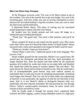 Blue Line Metro Stop, Pentagon
At the Pentagon, everyone waits. You wait at the Metro station to get to
the escalator. You wait at the security line to get your badge. You wait at the
screening gates. And once inside, you wait at security checkpoints to move
between the five-sided building’s ring-like corridors. Later you wait to enter
the food courts and the bathrooms.
It depressed Daniel Aboye. This place of waiting was for sour-faced
people preparing to explain why they were losing.
He handed over his freshly printed and still warm ID badge to a
submachine-gun-wielding hired guard.
“Thank you,” the guard said. “Just need a little patience, and you’ll be
fine.”
Aboye snapped his head up and stared into the guard’s eyes. How many
years had it been since he’d heard the Dinka dialect of South Sudan? Aboye
answered with a smile and responded in the tongue he hadn’t used for years.
“Thank you, brother. Long way from home?”
“Home? Home is here now,” replied the guard in the same language. “For
you too, I see.”
Aboye nodded, grateful for the connection. Maybe it was a good omen. He
moved past the checkpoint and joined the next line. Such serendipity no
longer shocked him. After his parents had been killed by the janjaweed
gunmen, he’d walked for weeks and weeks on an empty belly and bloodied
feet. Oprah had called his group of wartime orphans “the Lost Boys.” The
name did not fit. Daniel did not think of himself as lost. That he could build a
life of incomprehensible good fortune atop such sadness seemed so
improbable that it could only be part of something unexplainable, something
much bigger than himself. That was why he’d easily fallen into engineering
at Stanford. It was predictable, the opposite of what his life had been to that
point. And so it was Daniel’s ability to distinguish between what was
predictable and what required serendipity that had powered his rise through
Silicon Valley’s venture-capital investment firms; he knew which tech
startups to back and which to avoid.
After he finally made it through the security line’s sequential body
scanners and DNA tagging, a petite young redheaded woman in a light gray
 