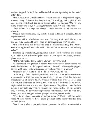 pantsuit stepped forward, her rubber-soled pumps squeaking as she halted
before him.
“Mr. Aboye, I am Catherine Hines, special assistant to the principal deputy
undersecretary of defense for Acquisitions, Technology, and Logistics,” she
said, rattling her title off like an auctioneer with a rare treasure. “We can talk
in my office,” she said, not waiting for him to reply. “Please follow me.”
They walked 317 steps — Aboye counted — and he did not see one
window.
Once in her cubicle, they sat, and she looked at him as if expecting him to
explain himself.
“Are we still on schedule to meet with Secretary Claiburne? The security
line was quite long and I hope I have not inconvenienced her,” he said.
“I’m afraid there has been some sort of misunderstanding, Mr. Aboye.
Your meeting is with me,” she said. “The SecDef isn’t even in the building
today.”
He stood up immediately, rising to his full six foot five inches, and looked
up at dusty fiberboard and crop-like rows of LED lights. He paused, and then
glared down at her.
“If I’m not meeting the secretary, why am I here?” he said.
“The secretary was pleased to receive the senator’s note about finding you
a role, but he should not have promised that,” she said. “The way things go in
Silicon Valley does not always carry over to here. There’s a war on.”
“Please do not speak to me as if I do not know war,” he said.
“I am sorry, I didn’t mean any offense,” she said. “What I meant is that we
are appreciative that you want to contribute to the war effort, but there are
procedures we all have to follow, whether we like them or not. I would urge
you to speak with either of the Big Two firms here in the Beltway, perhaps to
explore their interest in some sort of partnership. They’ll also have the best
means to navigate any projects through the various offices in the building
and, of course, the relevant congressional committees. I have to warn you,
though, the profit margins are not going to be what you are used to.”
“This is not about contracts or making money!” Daniel said, his voice
rising. “I came here to see how I could give back to the country that has done
so much for me.”
“Ah, if that’s what is motivating you, our model for citizen involvement is
 