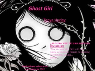 Ghost Girl
                    Tonya Hurley




                            ¿ALGUNA VEZ TE HAS SENTIDO
                            INVISIBLE?
                            "Era la clase de chica a la que
                            nadie echaría de menos si muriese.
                            Y entonces, un día...
                            Murió."


Publicado por primera vez
  a principios de 2009
 