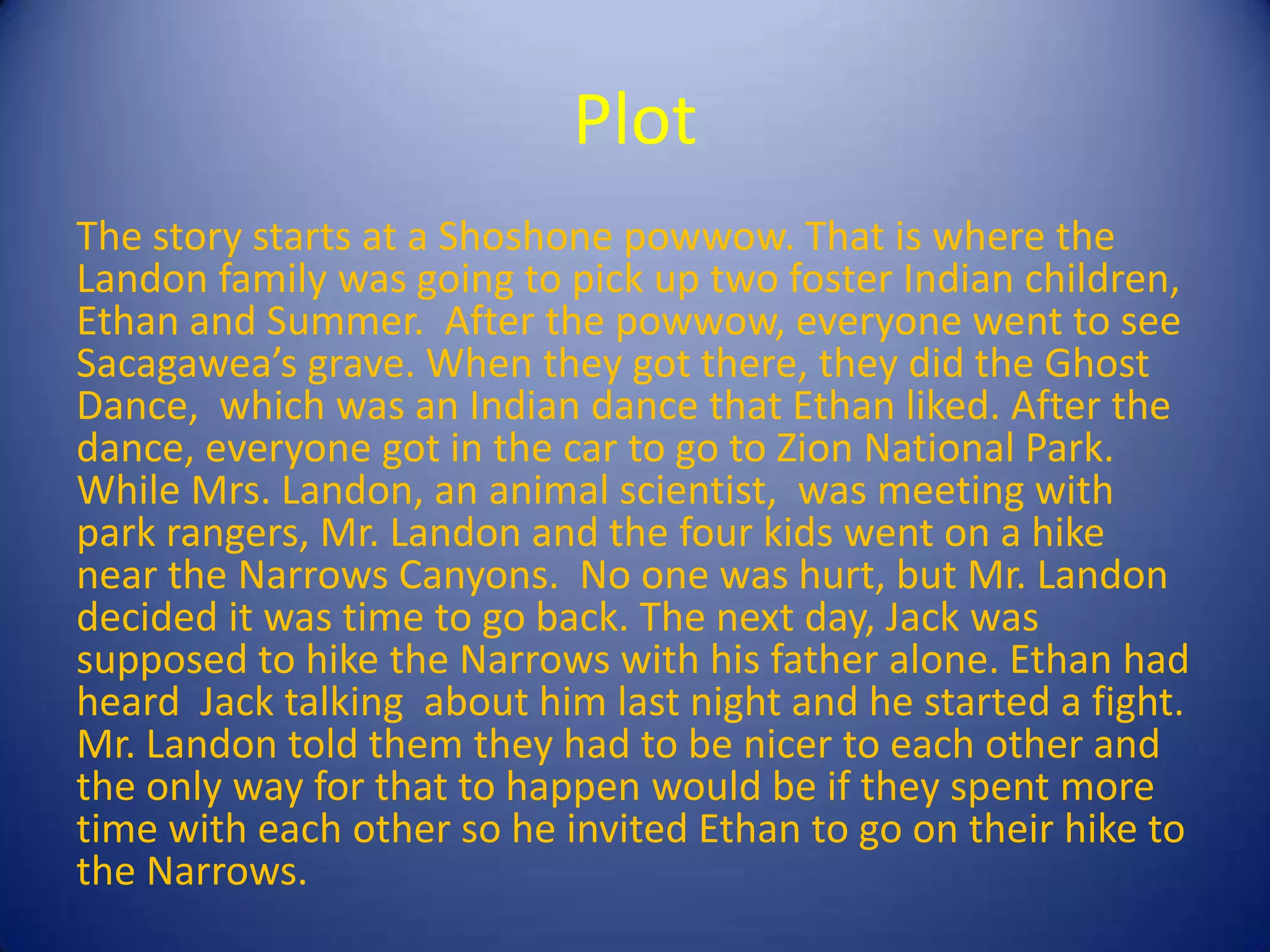 Plot
The story starts at a Shoshone powwow. That is where the
Landon family was going to pick up two foster Indian children,
Ethan and Summer. After the powwow, everyone went to see
Sacagawea’s grave. When they got there, they did the Ghost
Dance, which was an Indian dance that Ethan liked. After the
dance, everyone got in the car to go to Zion National Park.
While Mrs. Landon, an animal scientist, was meeting with
park rangers, Mr. Landon and the four kids went on a hike
near the Narrows Canyons. No one was hurt, but Mr. Landon
decided it was time to go back. The next day, Jack was
supposed to hike the Narrows with his father alone. Ethan had
heard Jack talking about him last night and he started a fight.
Mr. Landon told them they had to be nicer to each other and
the only way for that to happen would be if they spent more
time with each other so he invited Ethan to go on their hike to
the Narrows.
 