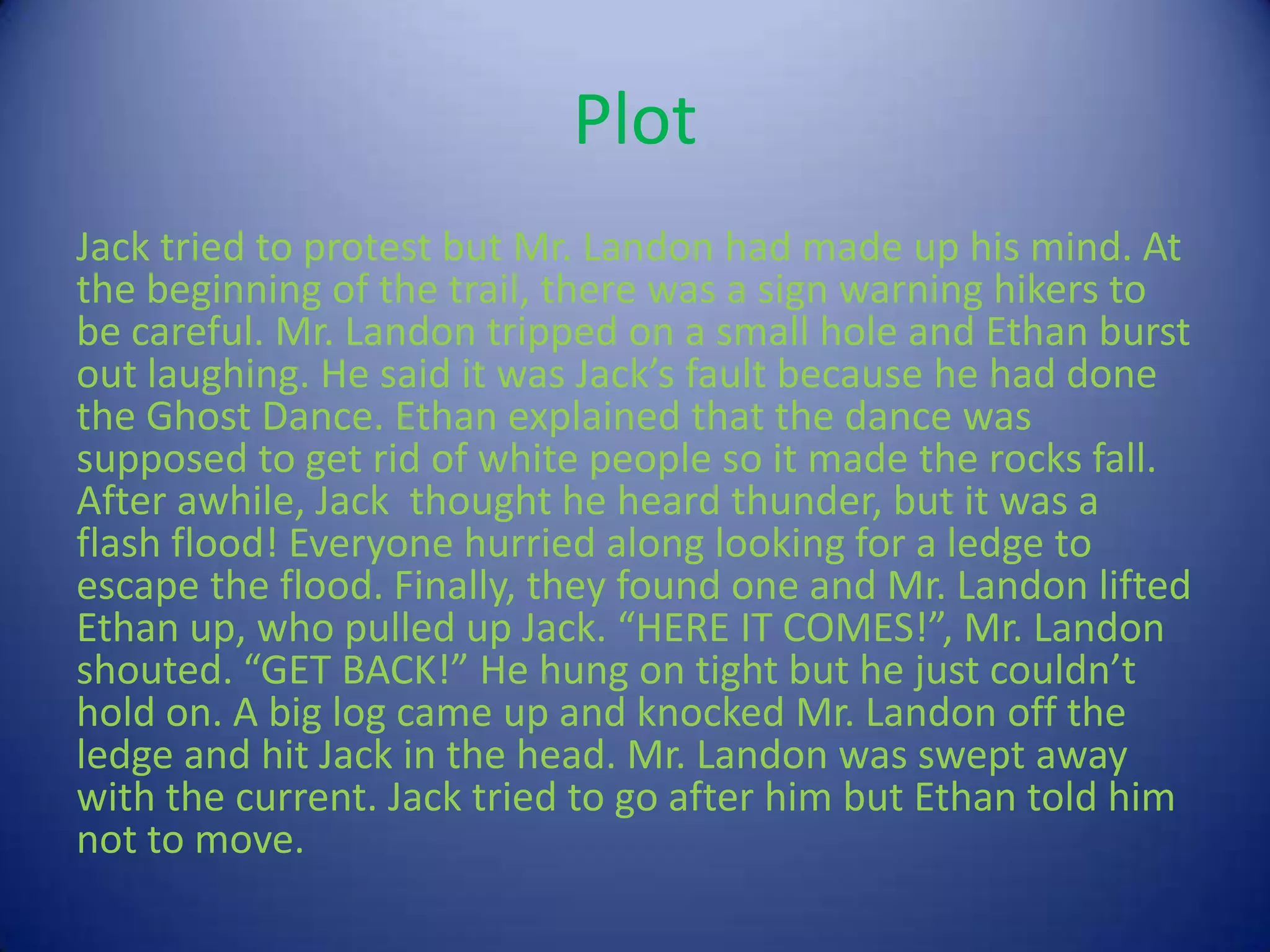 Plot
Jack tried to protest but Mr. Landon had made up his mind. At
the beginning of the trail, there was a sign warning hikers to
be careful. Mr. Landon tripped on a small hole and Ethan burst
out laughing. He said it was Jack’s fault because he had done
the Ghost Dance. Ethan explained that the dance was
supposed to get rid of white people so it made the rocks fall.
After awhile, Jack thought he heard thunder, but it was a
flash flood! Everyone hurried along looking for a ledge to
escape the flood. Finally, they found one and Mr. Landon lifted
Ethan up, who pulled up Jack. “HERE IT COMES!”, Mr. Landon
shouted. “GET BACK!” He hung on tight but he just couldn’t
hold on. A big log came up and knocked Mr. Landon off the
ledge and hit Jack in the head. Mr. Landon was swept away
with the current. Jack tried to go after him but Ethan told him
not to move.
 