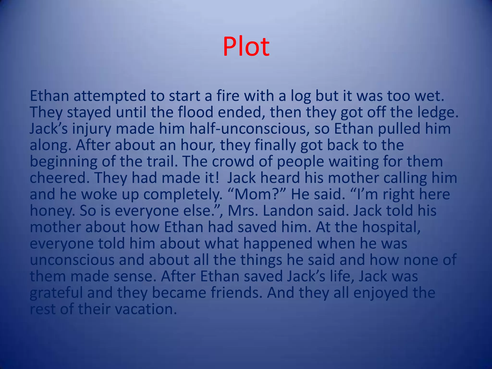 Plot
Ethan attempted to start a fire with a log but it was too wet.
They stayed until the flood ended, then they got off the ledge.
Jack’s injury made him half-unconscious, so Ethan pulled him
along. After about an hour, they finally got back to the
beginning of the trail. The crowd of people waiting for them
cheered. They had made it! Jack heard his mother calling him
and he woke up completely. “Mom?” He said. “I’m right here
honey. So is everyone else.”, Mrs. Landon said. Jack told his
mother about how Ethan had saved him. At the hospital,
everyone told him about what happened when he was
unconscious and about all the things he said and how none of
them made sense. After Ethan saved Jack’s life, Jack was
grateful and they became friends. And they all enjoyed the
rest of their vacation.
 