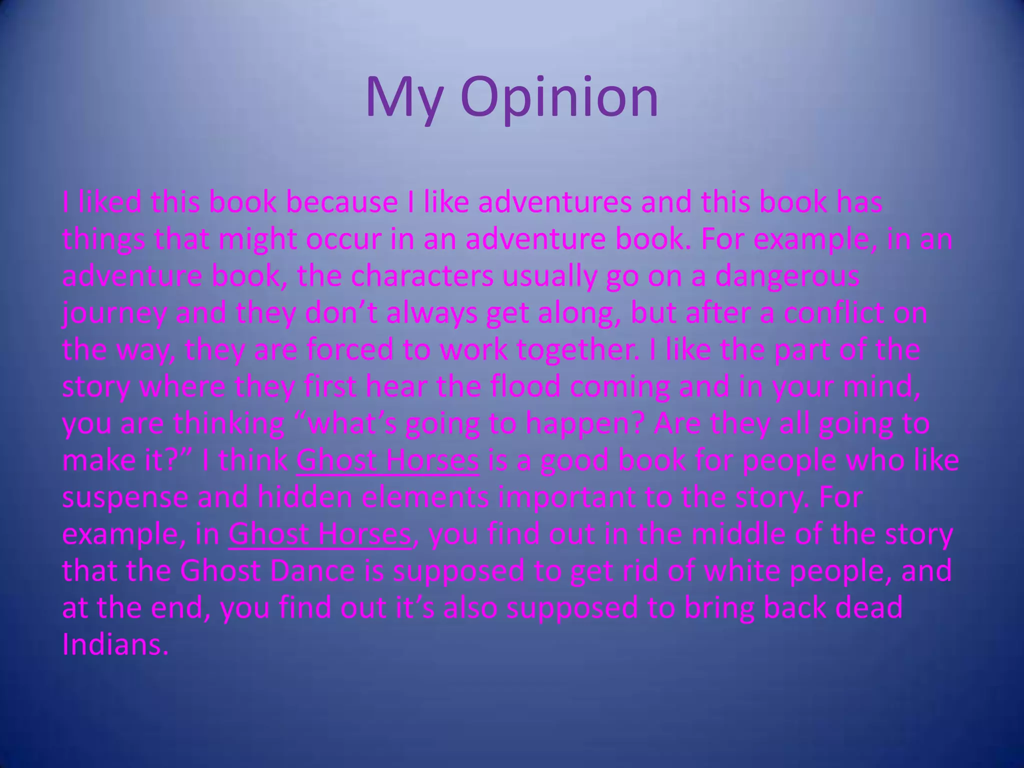 My Opinion
I liked this book because I like adventures and this book has
things that might occur in an adventure book. For example, in an
adventure book, the characters usually go on a dangerous
journey and they don’t always get along, but after a conflict on
the way, they are forced to work together. I like the part of the
story where they first hear the flood coming and in your mind,
you are thinking “what’s going to happen? Are they all going to
make it?” I think Ghost Horses is a good book for people who like
suspense and hidden elements important to the story. For
example, in Ghost Horses, you find out in the middle of the story
that the Ghost Dance is supposed to get rid of white people, and
at the end, you find out it’s also supposed to bring back dead
Indians.
 