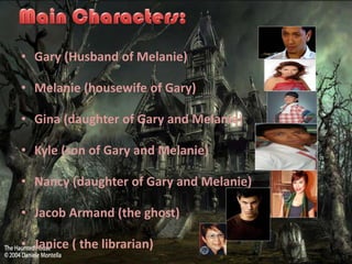 ? Gary (Husband of Melanie)

? Melanie (housewife of Gary)

? Gina (daughter of Gary and Melanie)

? Kyle (son of Gary and Melanie)

? Nancy (daughter of Gary and Melanie)

? Jacob Armand (the ghost)

? Janice ( the librarian)
 