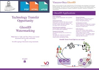 Technology Transfer
Opportunity
GhostID
Watermarking
Protect,Track or Fight and Prove Piracy over textual
documents with invisible watermarks
&
Invisible signing of documents using watermarks
SECURITY
Viaccess-Orca GhostID
Beside his long experience in video content protection, VO has developed some technologies in the electronic
document protection field. Because this field is no more in its core strategy, VO is open to license or transfer
GhostID technology. The assets for a sale or a license agreement are composed of web compliant libraries and
a set of patents and patent applications worldwide (FR2993074, EP2870561, US9420143, CN104428778,
TW201403369)
Protect & Dissuade
Robust, Invisible Steganography, Anti Copy/Paste
property
Patented Technology
GhostID relies on a Viaccess-Orca exclusive
patented technology worldwide (USA,
Europe, China and South Korea)Track document leaks
GhostID allows to track the leak source: any chunk
of document can be used to easily identify either
the traitor (company, individual, distributor, … ) or
the original owner of the document
Get document everywhere
GhostID technology is portable and is compliant
with any reading system without requiring the
integration of a DRM system
GhostID Protect Track Fight use case sample
GhostID Applications
Proof of document authenticity
GhostID enables invisible signing of document to
prove its integrity and its authenticity
Transparent and invisible
The GhostID technology does not alter the text
rendering.
This enables also a high level of compliancy
with other layers of protection such as
visible/invisible watermarking or DRM
Fields of business
You are either an editor, author, publisher,
distributor or an electronic document platform
vendor willing to protect a widely
commercialized content, or a company willing
to protect your assets… GhostID covers both
online and offline documents
1
2
3
4
5
6
 