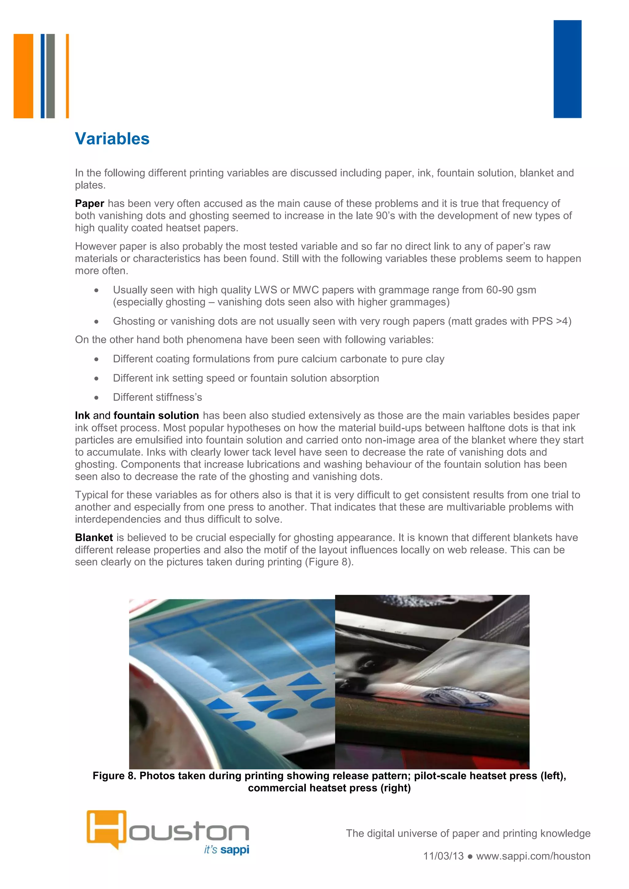 Variables
In the following different printing variables are discussed including paper, ink, fountain solution, blanket and
plates.
Paper has been very often accused as the main cause of these problems and it is true that frequency of
both vanishing dots and ghosting seemed to increase in the late 90’s with the development of new types of
high quality coated heatset papers.
However paper is also probably the most tested variable and so far no direct link to any of paper’s raw
materials or characteristics has been found. Still with the following variables these problems seem to happen
more often.
        Usually seen with high quality LWS or MWC papers with grammage range from 60-90 gsm
        (especially ghosting – vanishing dots seen also with higher grammages)
        Ghosting or vanishing dots are not usually seen with very rough papers (matt grades with PPS >4)
On the other hand both phenomena have been seen with following variables:
        Different coating formulations from pure calcium carbonate to pure clay
        Different ink setting speed or fountain solution absorption
        Different stiffness’s
Ink and fountain solution has been also studied extensively as those are the main variables besides paper
ink offset process. Most popular hypotheses on how the material build-ups between halftone dots is that ink
particles are emulsified into fountain solution and carried onto non-image area of the blanket where they start
to accumulate. Inks with clearly lower tack level have seen to decrease the rate of vanishing dots and
ghosting. Components that increase lubrications and washing behaviour of the fountain solution has been
seen also to decrease the rate of the ghosting and vanishing dots.
Typical for these variables as for others also is that it is very difficult to get consistent results from one trial to
another and especially from one press to another. That indicates that these are multivariable problems with
interdependencies and thus difficult to solve.
Blanket is believed to be crucial especially for ghosting appearance. It is known that different blankets have
different release properties and also the motif of the layout influences locally on web release. This can be
seen clearly on the pictures taken during printing (Figure 8).




    Figure 8. Photos taken during printing showing release pattern; pilot-scale heatset press (left),
                                   commercial heatset press (right)



                                                               The digital universe of paper and printing knowledge

                                                                                 11/03/13 ● www.sappi.com/houston
 