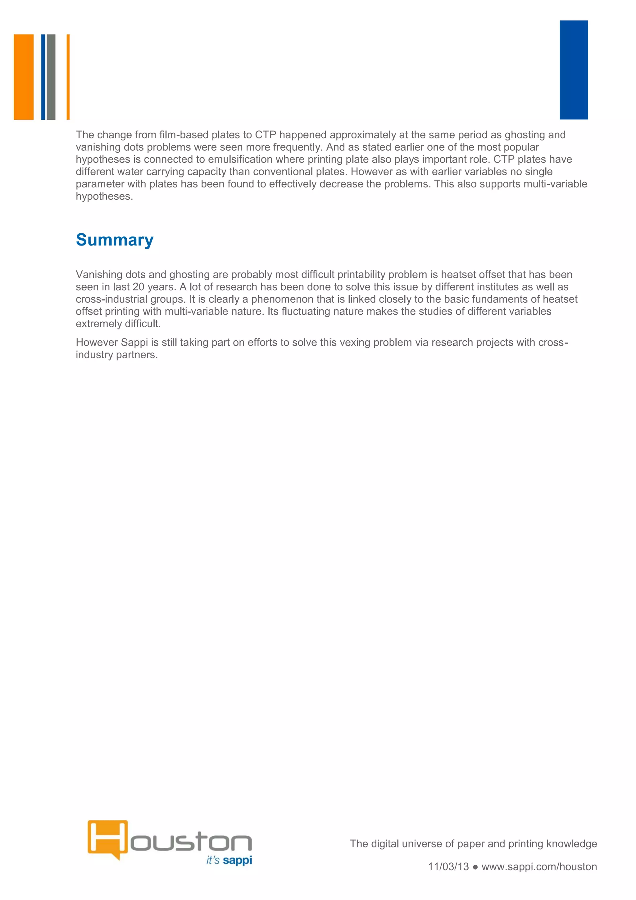 The change from film-based plates to CTP happened approximately at the same period as ghosting and
vanishing dots problems were seen more frequently. And as stated earlier one of the most popular
hypotheses is connected to emulsification where printing plate also plays important role. CTP plates have
different water carrying capacity than conventional plates. However as with earlier variables no single
parameter with plates has been found to effectively decrease the problems. This also supports multi-variable
hypotheses.



Summary
Vanishing dots and ghosting are probably most difficult printability problem is heatset offset that has been
seen in last 20 years. A lot of research has been done to solve this issue by different institutes as well as
cross-industrial groups. It is clearly a phenomenon that is linked closely to the basic fundaments of heatset
offset printing with multi-variable nature. Its fluctuating nature makes the studies of different variables
extremely difficult.
However Sappi is still taking part on efforts to solve this vexing problem via research projects with cross-
industry partners.




                                                            The digital universe of paper and printing knowledge

                                                                             11/03/13 ● www.sappi.com/houston
 