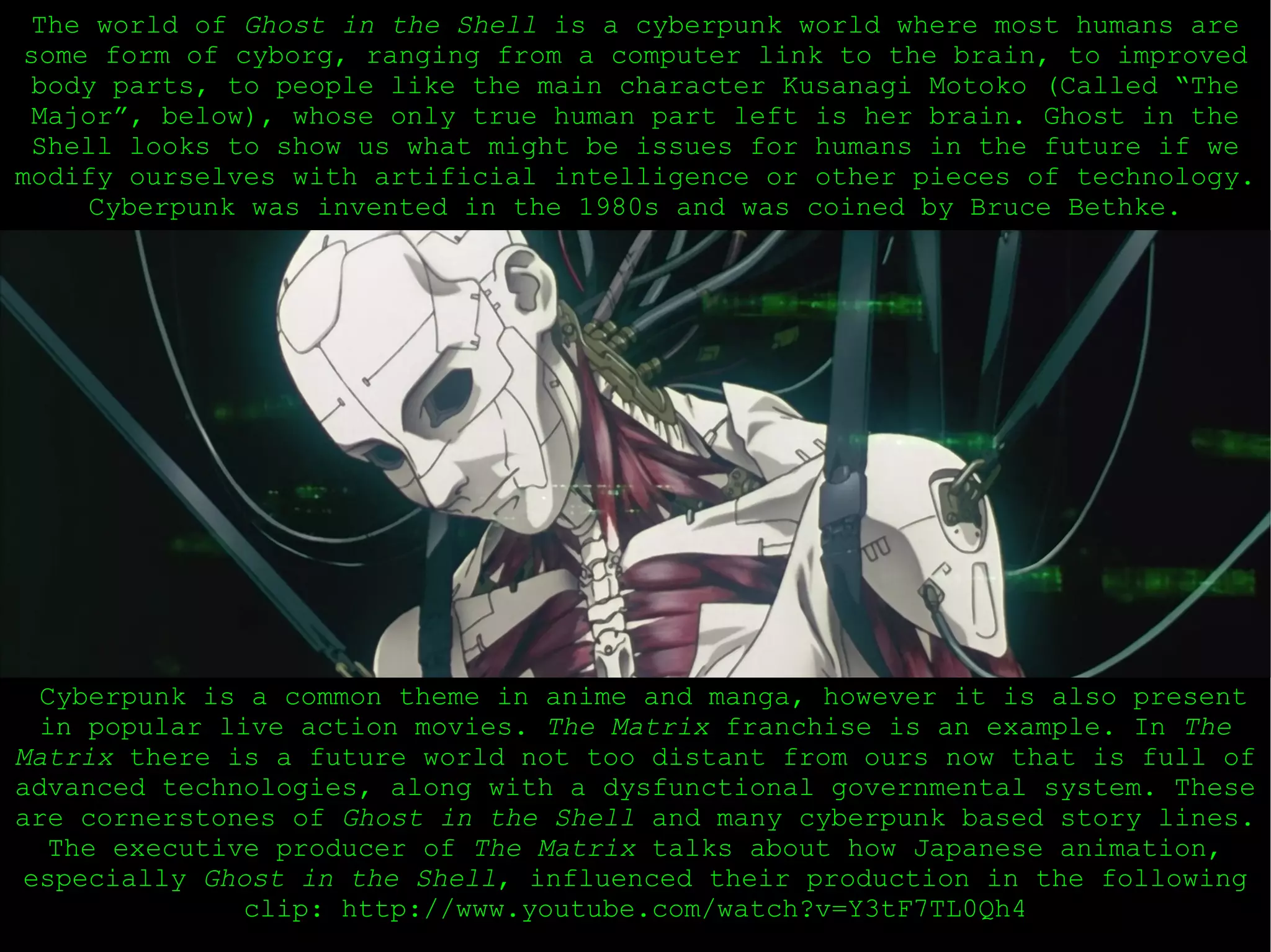 Cyberpunk is a common theme in anime and manga, however it is also present in popular live action movies.  The Matrix  franchise is an example. In  The Matrix  there is a future world not too distant from ours now that is full of advanced technologies, along with a dysfunctional governmental system. These are cornerstones of  Ghost in the Shell  and many cyberpunk based story lines. The executive producer of  The Matrix  talks about how Japanese animation, especially  Ghost in the Shell , influenced their production in the following clip: http://www.youtube.com/watch?v=Y3tF7TL0Qh4 The world of  Ghost in the Shell  is a cyberpunk world where most humans are some form of cyborg, ranging from a computer link to the brain, to improved body parts, to people like the main character Kusanagi Motoko (Called “The Major”, below), whose only true human part left is her brain. Ghost in the Shell looks to show us what might be issues for humans in the future if we modify ourselves with artificial intelligence or other pieces of technology.  Cyberpunk was invented in the 1980s and was coined by Bruce Bethke. 