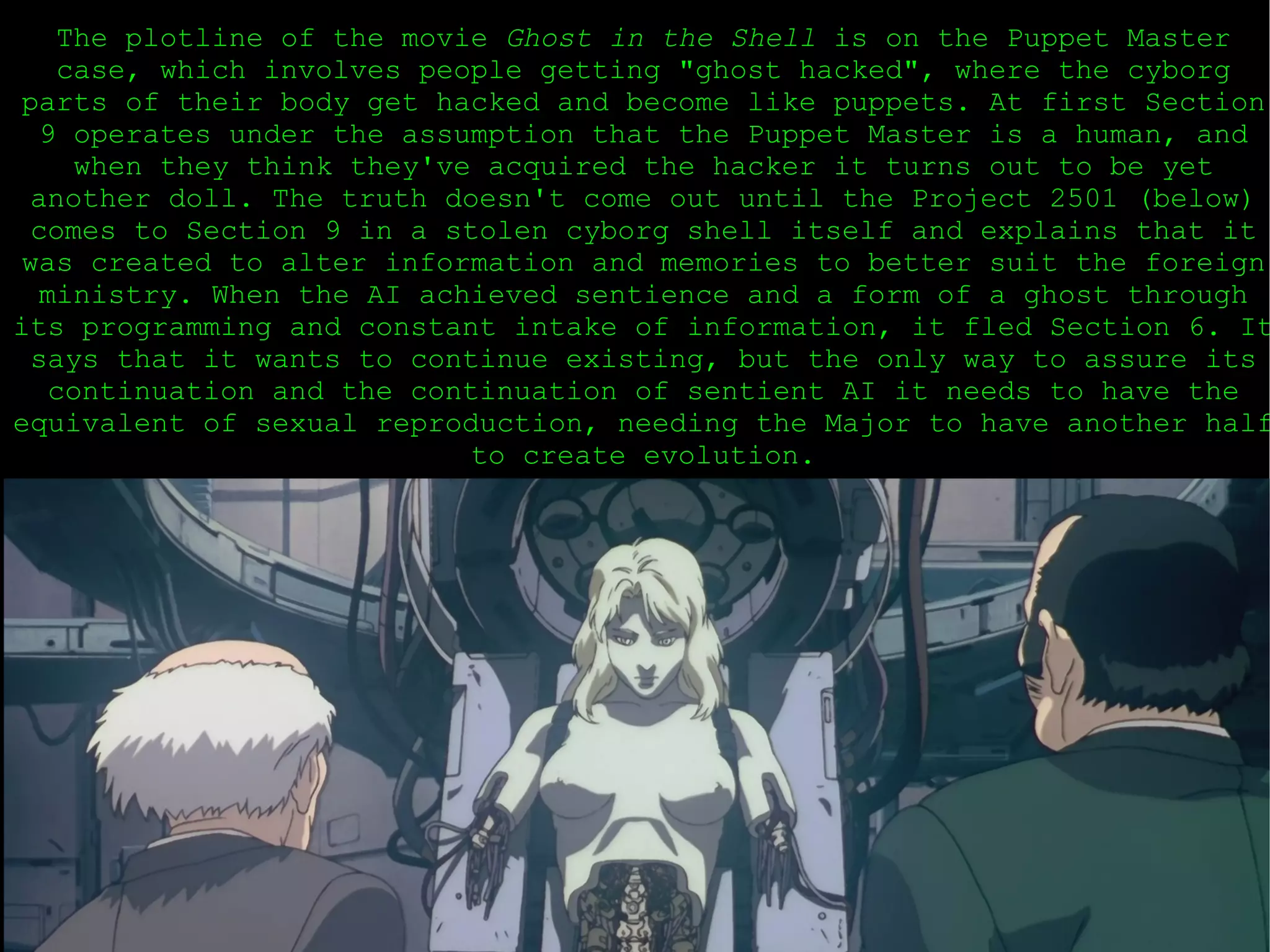 The plotline of the movie  Ghost in the Shell  is on the Puppet Master case, which involves people getting &quot;ghost hacked&quot;, where the cyborg parts of their body get hacked and become like puppets. At first Section 9 operates under the assumption that the Puppet Master is a human, and when they think they've acquired the hacker it turns out to be yet another doll. The truth doesn't come out until the Project 2501 (below) comes to Section 9 in a stolen cyborg shell itself and explains that it was created to alter information and memories to better suit the foreign ministry. When the AI achieved sentience and a form of a ghost through its programming and constant intake of information, it fled Section 6. It says that it wants to continue existing, but the only way to assure its continuation and the continuation of sentient AI it needs to have the equivalent of sexual reproduction, needing the Major to have another half to create evolution. 