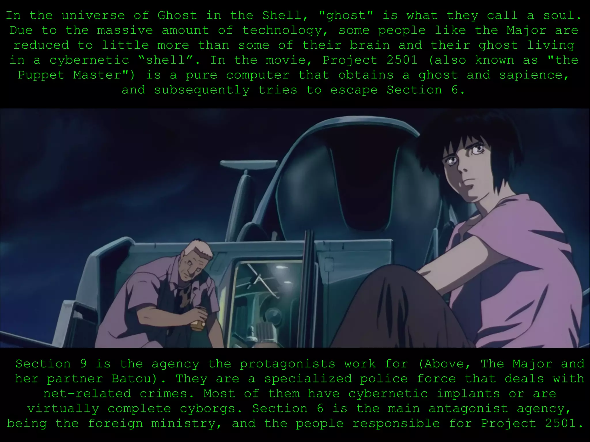 In the universe of Ghost in the Shell, &quot;ghost&quot; is what they call a soul. Due to the massive amount of technology, some people like the Major are reduced to little more than some of their brain and their ghost living in a cybernetic “shell”. In the movie, Project 2501 (also known as &quot;the Puppet Master&quot;) is a pure computer that obtains a ghost and sapience, and subsequently tries to escape Section 6. Section 9 is the agency the protagonists work for (Above, The Major and her partner Batou). They are a specialized police force that deals with net-related crimes. Most of them have cybernetic implants or are virtually complete cyborgs. Section 6 is the main antagonist agency, being the foreign ministry, and the people responsible for Project 2501.  