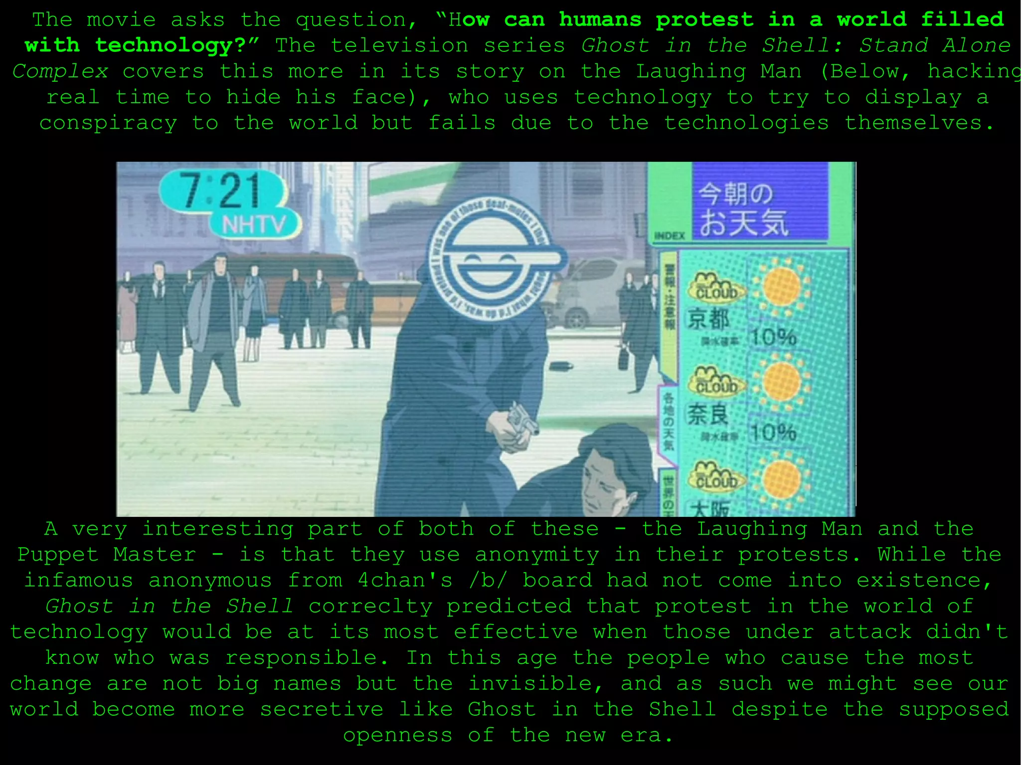 The movie asks the question, “H ow can humans protest in a world filled with technology?”  The television series  Ghost in the Shell: Stand Alone Complex  covers this more in its story on the Laughing Man (Below, hacking real time to hide his face), who uses technology to try to display a conspiracy to the world but fails due to the technologies themselves. A very interesting part of both of these - the Laughing Man and the Puppet Master - is that they use anonymity in their protests. While the infamous anonymous from 4chan's /b/ board had not come into existence,  Ghost in the Shell  correclty predicted that protest in the world of technology would be at its most effective when those under attack didn't know who was responsible. In this age the people who cause the most change are not big names but the invisible, and as such we might see our world become more secretive like Ghost in the Shell despite the supposed openness of the new era. 