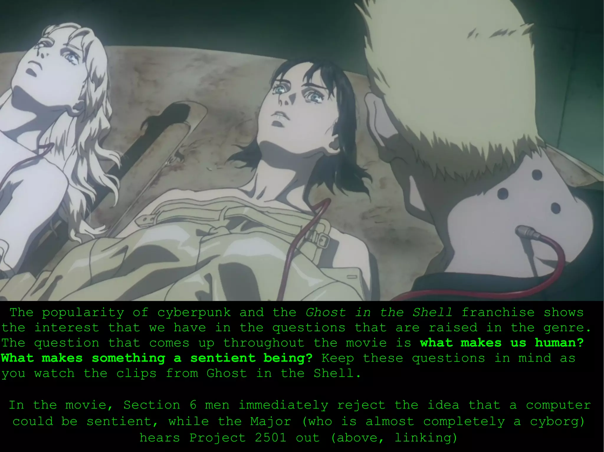 The popularity of cyberpunk and the  Ghost in the Shell  franchise shows the interest that we have in the questions that are raised in the genre. The question that comes up throughout the movie is  what makes us human?   What makes something a sentient being?  Keep these questions in mind as you watch the clips from Ghost in the Shell. In the movie, Section 6 men immediately reject the idea that a computer could be sentient, while the Major (who is almost completely a cyborg) hears Project 2501 out (above, linking) 