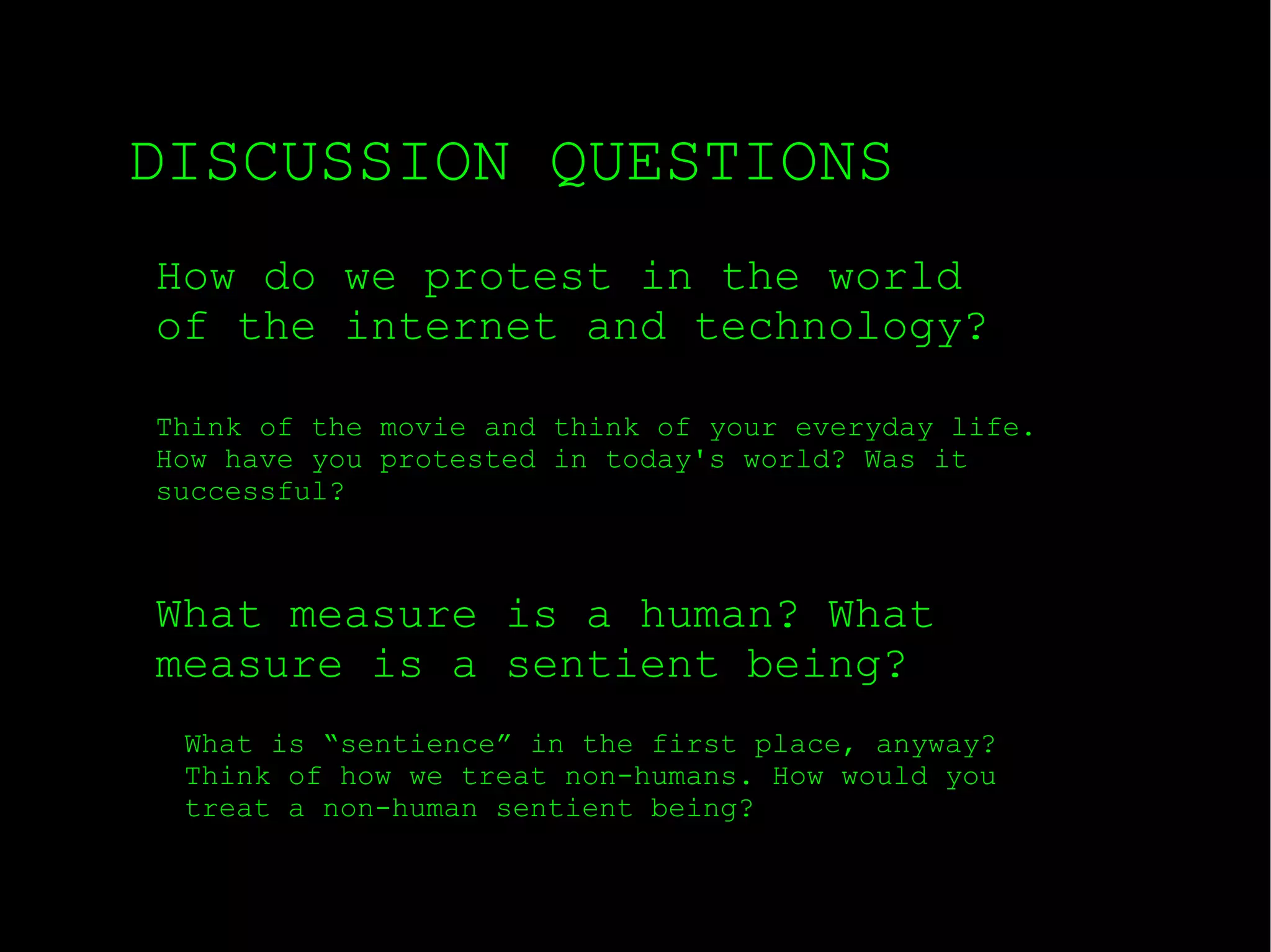 DISCUSSION QUESTIONS How do we protest in the world of the internet and technology? What measure is a human? What measure is a sentient being? Think of the movie and think of your everyday life. How have you protested in today's world? Was it successful? What is “sentience” in the first place, anyway? Think of how we treat non-humans. How would you treat a non-human sentient being? 
