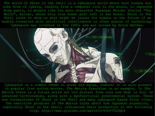 Cyberpunk is a common theme in anime and manga, however it is also present in popular live action movies.  The Matrix  franchise is an example. In  The Matrix  there is a future world not too distant from ours now that is full of advanced technologies, along with a dysfunctional governmental system. These are cornerstones of  Ghost in the Shell  and many cyberpunk based story lines. The executive producer of  The Matrix  talks about how Japanese animation, especially  Ghost in the Shell , influenced their production in the following clip: http://www.youtube.com/watch?v=Y3tF7TL0Qh4 The world of  Ghost in the Shell  is a cyberpunk world where most humans are some form of cyborg, ranging from a computer link to the brain, to improved body parts, to people like the main character Kusanagi Motoko (Called “The Major”, below), whose only true human part left is her brain. Ghost in the Shell looks to show us what might be issues for humans in the future if we modify ourselves with artificial intelligence or other pieces of technology.  Cyberpunk was invented in the 1980s and was coined by Bruce Bethke. 