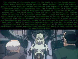 The plotline of the movie  Ghost in the Shell  is on the Puppet Master case, which involves people getting &quot;ghost hacked&quot;, where the cyborg parts of their body get hacked and become like puppets. At first Section 9 operates under the assumption that the Puppet Master is a human, and when they think they've acquired the hacker it turns out to be yet another doll. The truth doesn't come out until the Project 2501 (below) comes to Section 9 in a stolen cyborg shell itself and explains that it was created to alter information and memories to better suit the foreign ministry. When the AI achieved sentience and a form of a ghost through its programming and constant intake of information, it fled Section 6. It says that it wants to continue existing, but the only way to assure its continuation and the continuation of sentient AI it needs to have the equivalent of sexual reproduction, needing the Major to have another half to create evolution. 